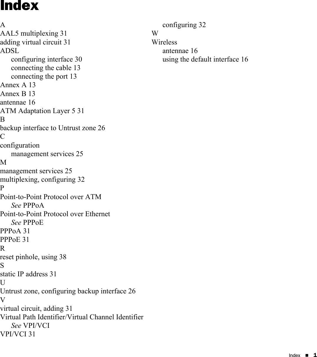 Index 1IndexAAAL5 multiplexing 31adding virtual circuit 31ADSLconfiguring interface 30connecting the cable 13connecting the port 13Annex A 13Annex B 13antennae 16ATM Adaptation Layer 5 31Bbackup interface to Untrust zone 26Cconfigurationmanagement services 25Mmanagement services 25multiplexing, configuring 32PPoint-to-Point Protocol over ATMSee PPPoAPoint-to-Point Protocol over EthernetSee PPPoEPPPoA 31PPPoE 31Rreset pinhole, using 38Sstatic IP address 31UUntrust zone, configuring backup interface 26Vvirtual circuit, adding 31Virtual Path Identifier/Virtual Channel IdentifierSee VPI/VCIVPI/VCI 31configuring 32WWirelessantennae 16using the default interface 16