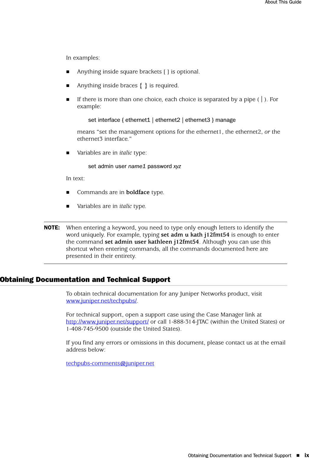 Obtaining Documentation and Technical Support ixAbout This GuideIn examples:Anything inside square brackets [ ] is optional.Anything inside braces { } is required.If there is more than one choice, each choice is separated by a pipe ( | ). For example:set interface { ethernet1 | ethernet2 | ethernet3 } managemeans “set the management options for the ethernet1, the ethernet2, or the ethernet3 interface.”Variables are in italic type:set admin user name1 password xyzIn text:Commands are in boldface type.Variables are in italic type.Obtaining Documentation and Technical SupportTo obtain technical documentation for any Juniper Networks product, visit www.juniper.net/techpubs/.For technical support, open a support case using the Case Manager link at http://www.juniper.net/support/ or call 1-888-314-JTAC (within the United States) or 1-408-745-9500 (outside the United States).If you find any errors or omissions in this document, please contact us at the email address below:techpubs-comments@juniper.netNOTE: When entering a keyword, you need to type only enough letters to identify the word uniquely. For example, typing set adm u kath j12fmt54 is enough to enter the command set admin user kathleen j12fmt54. Although you can use this shortcut when entering commands, all the commands documented here are presented in their entirety.