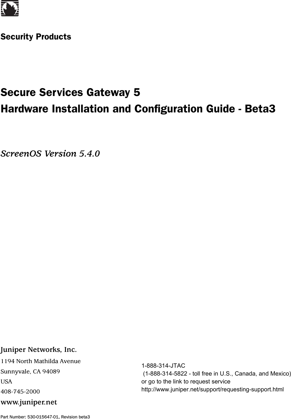 Juniper Networks, Inc.1194 North Mathilda AvenueSunnyvale, CA 94089USA408-745-2000www.juniper.netPart Number: 530-015647-01, Revision beta3Security ProductsSecure Services Gateway 5 Hardware Installation and Configuration Guide - Beta3ScreenOS Version 5.4.01-888-314-JTAC (1-888-314-5822 - toll free in U.S., Canada, and Mexico) or go to the link to request service http://www.juniper.net/support/requesting-support.html