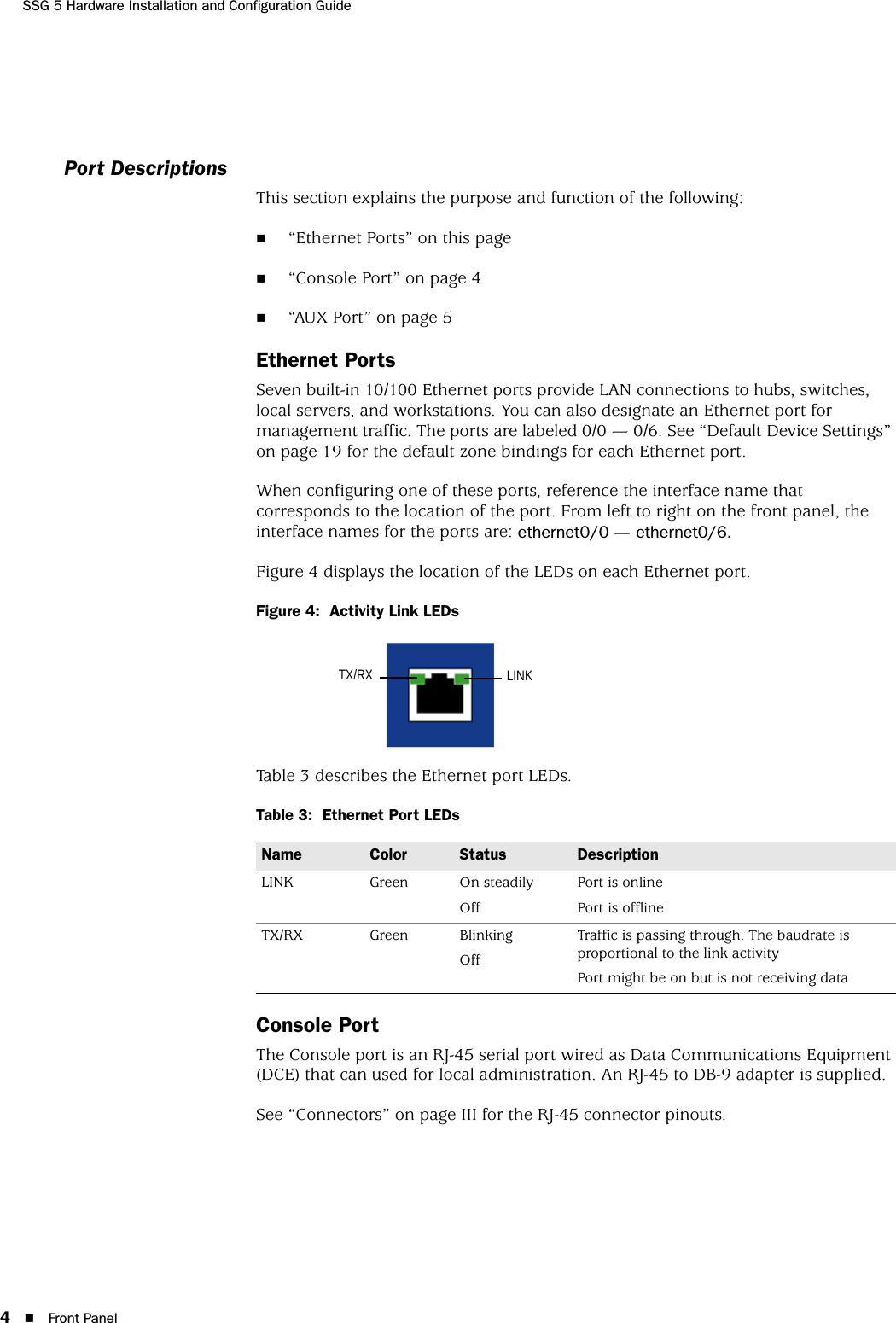 SSG 5 Hardware Installation and Configuration Guide4Front PanelPort DescriptionsThis section explains the purpose and function of the following:“Ethernet Ports” on this page“Console Port” on page 4“AUX Port” on page 5Ethernet PortsSeven built-in 10/100 Ethernet ports provide LAN connections to hubs, switches, local servers, and workstations. You can also designate an Ethernet port for management traffic. The ports are labeled 0/0 — 0/6. See “Default Device Settings” on page 19 for the default zone bindings for each Ethernet port.When configuring one of these ports, reference the interface name that corresponds to the location of the port. From left to right on the front panel, the interface names for the ports are: ethernet0/0 — ethernet0/6.Figure 4 displays the location of the LEDs on each Ethernet port.Figure 4:  Activity Link LEDsTable 3 describes the Ethernet port LEDs.Table 3:  Ethernet Port LEDsConsole PortThe Console port is an RJ-45 serial port wired as Data Communications Equipment (DCE) that can used for local administration. An RJ-45 to DB-9 adapter is supplied. See “Connectors” on page III for the RJ-45 connector pinouts.Name Color Status DescriptionLINK Green On steadilyOffPort is onlinePort is offlineTX/RX Green BlinkingOffTraffic is passing through. The baudrate is proportional to the link activityPort might be on but is not receiving dataLINKTX/RX