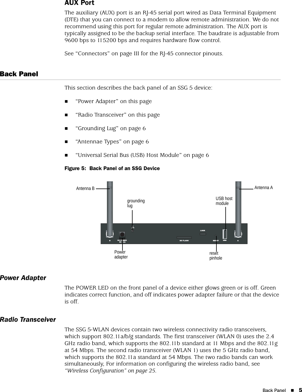 Back Panel 5AUX PortThe auxiliary (AUX) port is an RJ-45 serial port wired as Data Terminal Equipment (DTE) that you can connect to a modem to allow remote administration. We do not recommend using this port for regular remote administration. The AUX port is typically assigned to be the backup serial interface. The baudrate is adjustable from 9600 bps to 115200 bps and requires hardware flow control. See “Connectors” on page III for the RJ-45 connector pinouts.Back PanelThis section describes the back panel of an SSG 5 device:“Power Adapter” on this page“Radio Transceiver” on this page“Grounding Lug” on page 6“Antennae Types” on page 6“Universal Serial Bus (USB) Host Module” on page 6Figure 5:  Back Panel of an SSG DevicePower AdapterThe POWER LED on the front panel of a device either glows green or is off. Green indicates correct function, and off indicates power adapter failure or that the device is off.Radio TransceiverThe SSG 5-WLAN devices contain two wireless connectivity radio transceivers, which support 802.11a/b/g standards. The first transceiver (WLAN 0) uses the 2.4 GHz radio band, which supports the 802.11b standard at 11 Mbps and the 802.11g at 54 Mbps. The second radio transceiver (WLAN 1) uses the 5 GHz radio band, which supports the 802.11a standard at 54 Mbps. The two radio bands can work simultaneously, For information on configuring the wireless radio band, see “Wireless Configuration” on page 25.RES ETDC POWERLOCKUS BSD FLASHB A5V A4Power adapterUSB host modulegrounding lugreset pinholeAntenna AAntenna B