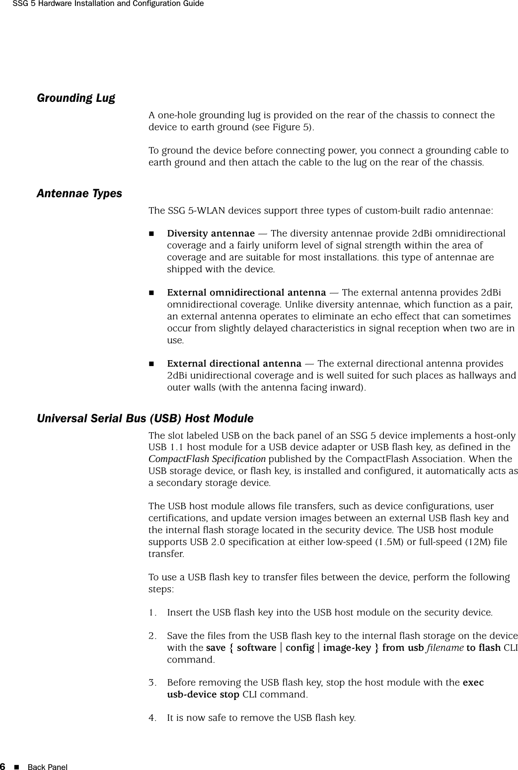 SSG 5 Hardware Installation and Configuration Guide6Back PanelGrounding LugA one-hole grounding lug is provided on the rear of the chassis to connect the device to earth ground (see Figure 5).To ground the device before connecting power, you connect a grounding cable to earth ground and then attach the cable to the lug on the rear of the chassis.Antennae TypesThe SSG 5-WLAN devices support three types of custom-built radio antennae:Diversity antennae — The diversity antennae provide 2dBi omnidirectional coverage and a fairly uniform level of signal strength within the area of coverage and are suitable for most installations. this type of antennae are shipped with the device.External omnidirectional antenna — The external antenna provides 2dBi omnidirectional coverage. Unlike diversity antennae, which function as a pair, an external antenna operates to eliminate an echo effect that can sometimes occur from slightly delayed characteristics in signal reception when two are in use. External directional antenna — The external directional antenna provides 2dBi unidirectional coverage and is well suited for such places as hallways and outer walls (with the antenna facing inward).Universal Serial Bus (USB) Host ModuleThe slot labeled USB on the back panel of an SSG 5 device implements a host-only USB 1.1 host module for a USB device adapter or USB flash key, as defined in the CompactFlash Specification published by the CompactFlash Association. When the USB storage device, or flash key, is installed and configured, it automatically acts as a secondary storage device. The USB host module allows file transfers, such as device configurations, user certifications, and update version images between an external USB flash key and the internal flash storage located in the security device. The USB host module supports USB 2.0 specification at either low-speed (1.5M) or full-speed (12M) file transfer.To use a USB flash key to transfer files between the device, perform the following steps:1. Insert the USB flash key into the USB host module on the security device.2. Save the files from the USB flash key to the internal flash storage on the device with the save { software | config | image-key } from usb filename to flash CLI command.3. Before removing the USB flash key, stop the host module with the exec usb-device stop CLI command.4. It is now safe to remove the USB flash key.