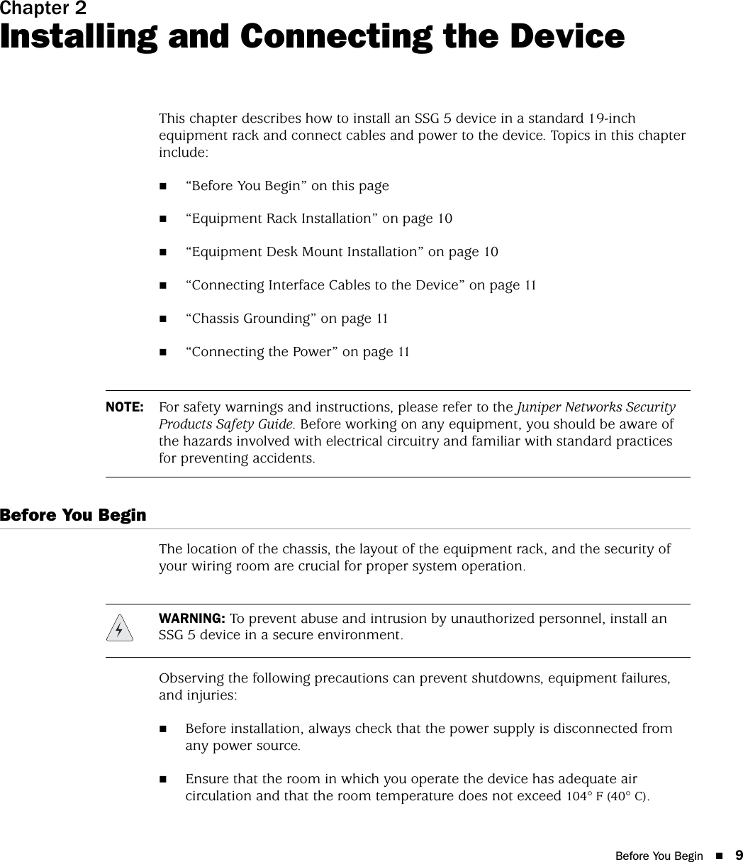 Before You Begin 9Chapter 2Installing and Connecting the DeviceThis chapter describes how to install an SSG 5 device in a standard 19-inch equipment rack and connect cables and power to the device. Topics in this chapter include:“Before You Begin” on this page“Equipment Rack Installation” on page 10“Equipment Desk Mount Installation” on page 10“Connecting Interface Cables to the Device” on page 11“Chassis Grounding” on page 11“Connecting the Power” on page 11Before You BeginThe location of the chassis, the layout of the equipment rack, and the security of your wiring room are crucial for proper system operation. Observing the following precautions can prevent shutdowns, equipment failures, and injuries:Before installation, always check that the power supply is disconnected from any power source.Ensure that the room in which you operate the device has adequate air circulation and that the room temperature does not exceed 104° F (40° C).NOTE: For safety warnings and instructions, please refer to the Juniper Networks Security Products Safety Guide. Before working on any equipment, you should be aware of the hazards involved with electrical circuitry and familiar with standard practices for preventing accidents.WARNING: To prevent abuse and intrusion by unauthorized personnel, install an SSG 5 device in a secure environment.