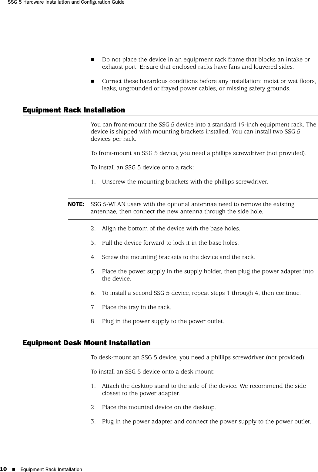 SSG 5 Hardware Installation and Configuration Guide10 Equipment Rack InstallationDo not place the device in an equipment rack frame that blocks an intake or exhaust port. Ensure that enclosed racks have fans and louvered sides.Correct these hazardous conditions before any installation: moist or wet floors, leaks, ungrounded or frayed power cables, or missing safety grounds. Equipment Rack InstallationYou can front-mount the SSG 5 device into a standard 19-inch equipment rack. The device is shipped with mounting brackets installed. You can install two SSG 5 devices per rack.To front-mount an SSG 5 device, you need a phillips screwdriver (not provided).To install an SSG 5 device onto a rack:1. Unscrew the mounting brackets with the phillips screwdriver.2. Align the bottom of the device with the base holes.3. Pull the device forward to lock it in the base holes.4. Screw the mounting brackets to the device and the rack.5. Place the power supply in the supply holder, then plug the power adapter into the device.6. To install a second SSG 5 device, repeat steps 1 through 4, then continue.7. Place the tray in the rack.8. Plug in the power supply to the power outlet.Equipment Desk Mount InstallationTo desk-mount an SSG 5 device, you need a phillips screwdriver (not provided).To install an SSG 5 device onto a desk mount:1. Attach the desktop stand to the side of the device. We recommend the side closest to the power adapter.2. Place the mounted device on the desktop.3. Plug in the power adapter and connect the power supply to the power outlet.NOTE: SSG 5-WLAN users with the optional antennae need to remove the existing antennae, then connect the new antenna through the side hole.