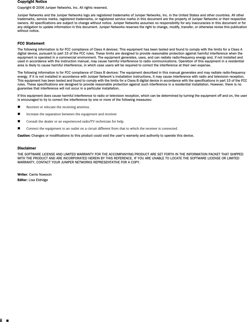 ii Copyright NoticeCopyright © 2006 Juniper Networks, Inc. All rights reserved.Juniper Networks and the Juniper Networks logo are registered trademarks of Juniper Networks, Inc. in the United States and other countries. All other trademarks, service marks, registered trademarks, or registered service marks in this document are the property of Juniper Networks or their respective owners. All specifications are subject to change without notice. Juniper Networks assumes no responsibility for any inaccuracies in this document or for any obligation to update information in this document. Juniper Networks reserves the right to change, modify, transfer, or otherwise revise this publication without notice.FCC StatementThe following information is for FCC compliance of Class A devices: This equipment has been tested and found to comply with the limits for a Class A digital device, pursuant to part 15 of the FCC rules. These limits are designed to provide reasonable protection against harmful interference when the equipment is operated in a commercial environment. The equipment generates, uses, and can radiate radio-frequency energy and, if not installed and used in accordance with the instruction manual, may cause harmful interference to radio communications. Operation of this equipment in a residential area is likely to cause harmful interference, in which case users will be required to correct the interference at their own expense.The following information is for FCC compliance of Class B devices: The equipment described in this manual generates and may radiate radio-frequency energy. If it is not installed in accordance with Juniper Network’s installation instructions, it may cause interference with radio and television reception. This equipment has been tested and found to comply with the limits for a Class B digital device in accordance with the specifications in part 15 of the FCC rules. These specifications are designed to provide reasonable protection against such interference in a residential installation. However, there is no guarantee that interference will not occur in a particular installation.If this equipment does cause harmful interference to radio or television reception, which can be determined by turning the equipment off and on, the user is encouraged to try to correct the interference by one or more of the following measures:Reorient or relocate the receiving antenna.Increase the separation between the equipment and receiver.Consult the dealer or an experienced radio/TV technician for help.Connect the equipment to an outlet on a circuit different from that to which the receiver is connected.Caution: Changes or modifications to this product could void the user&apos;s warranty and authority to operate this device.DisclaimerTHE SOFTWARE LICENSE AND LIMITED WARRANTY FOR THE ACCOMPANYING PRODUCT ARE SET FORTH IN THE INFORMATION PACKET THAT SHIPPED WITH THE PRODUCT AND ARE INCORPORATED HEREIN BY THIS REFERENCE. IF YOU ARE UNABLE TO LOCATE THE SOFTWARE LICENSE OR LIMITED WARRANTY, CONTACT YOUR JUNIPER NETWORKS REPRESENTATIVE FOR A COPY.Writer: Carrie NowocinEditor: Lisa Eldridge