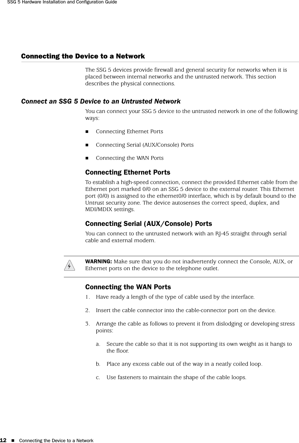 SSG 5 Hardware Installation and Configuration Guide12 Connecting the Device to a NetworkConnecting the Device to a NetworkThe SSG 5 devices provide firewall and general security for networks when it is placed between internal networks and the untrusted network. This section describes the physical connections.Connect an SSG 5 Device to an Untrusted NetworkYou can connect your SSG 5 device to the untrusted network in one of the following ways:Connecting Ethernet PortsConnecting Serial (AUX/Console) PortsConnecting the WAN PortsConnecting Ethernet PortsTo establish a high-speed connection, connect the provided Ethernet cable from the Ethernet port marked 0/0 on an SSG 5 device to the external router. This Ethernet port (0/0) is assigned to the ethernet0/0 interface, which is by default bound to the Untrust security zone. The device autosenses the correct speed, duplex, and MDI/MDIX settings.Connecting Serial (AUX/Console) PortsYou can connect to the untrusted network with an RJ-45 straight through serial cable and external modem.Connecting the WAN Ports1. Have ready a length of the type of cable used by the interface.2. Insert the cable connector into the cable-connector port on the device.3. Arrange the cable as follows to prevent it from dislodging or developing stress points:a. Secure the cable so that it is not supporting its own weight as it hangs to the floor.b. Place any excess cable out of the way in a neatly coiled loop.c. Use fasteners to maintain the shape of the cable loops. WARNING: Make sure that you do not inadvertently connect the Console, AUX, or Ethernet ports on the device to the telephone outlet.