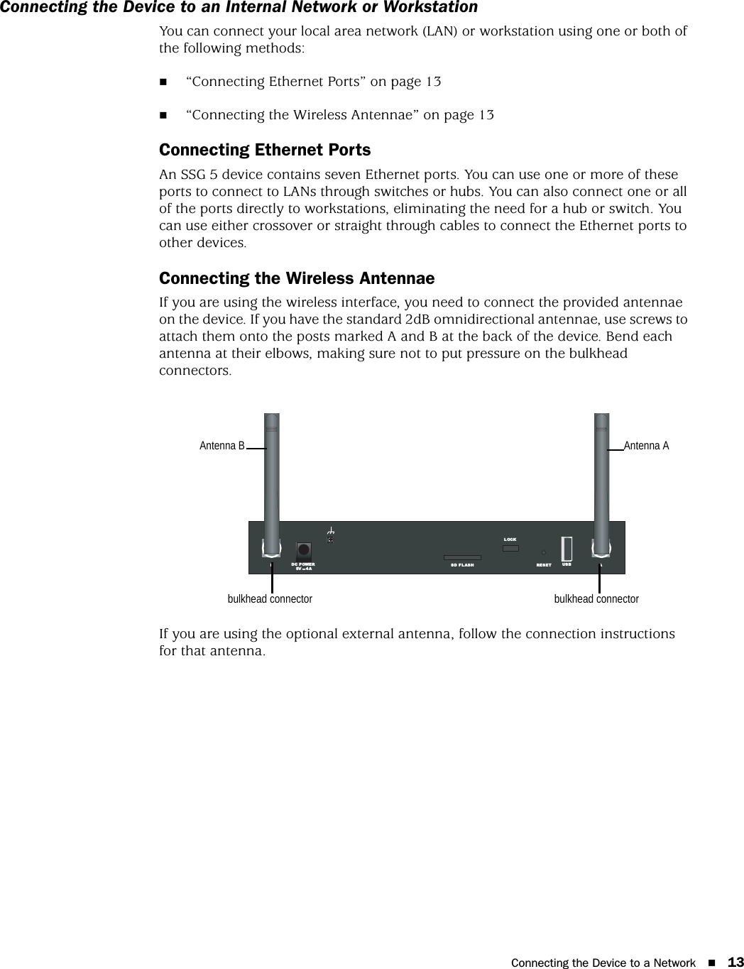 Connecting the Device to a Network 13Connecting the Device to an Internal Network or WorkstationYou can connect your local area network (LAN) or workstation using one or both of the following methods:“Connecting Ethernet Ports” on page 13“Connecting the Wireless Antennae” on page 13Connecting Ethernet PortsAn SSG 5 device contains seven Ethernet ports. You can use one or more of these ports to connect to LANs through switches or hubs. You can also connect one or all of the ports directly to workstations, eliminating the need for a hub or switch. You can use either crossover or straight through cables to connect the Ethernet ports to other devices.Connecting the Wireless AntennaeIf you are using the wireless interface, you need to connect the provided antennae on the device. If you have the standard 2dB omnidirectional antennae, use screws to attach them onto the posts marked A and B at the back of the device. Bend each antenna at their elbows, making sure not to put pressure on the bulkhead connectors.If you are using the optional external antenna, follow the connection instructions for that antenna.RESETDC POWERLOCKUS BSD FLASHB A5V A4bulkhead connectorbulkhead connectorAntenna B Antenna A