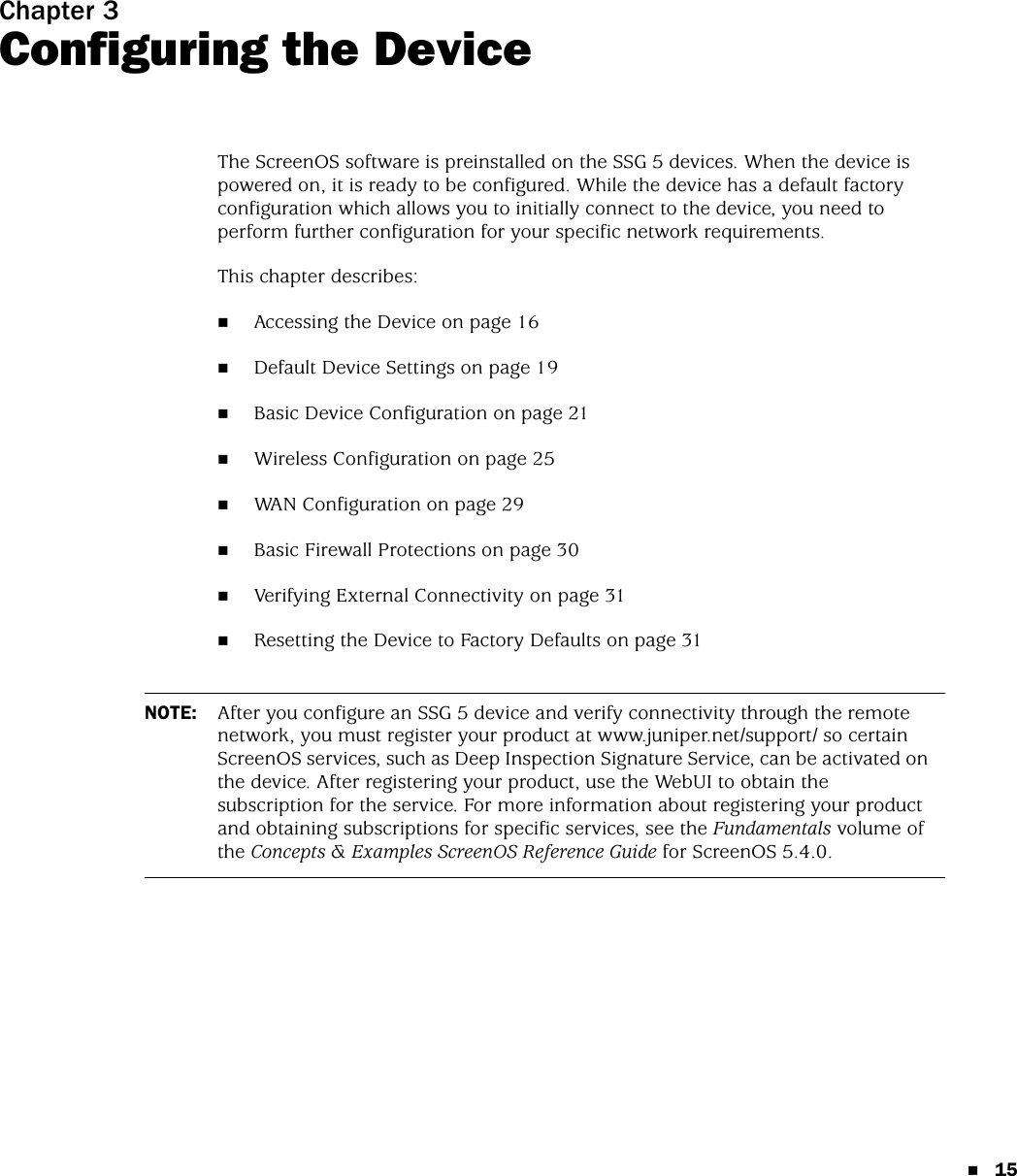 15Chapter 3Configuring the DeviceThe ScreenOS software is preinstalled on the SSG 5 devices. When the device is powered on, it is ready to be configured. While the device has a default factory configuration which allows you to initially connect to the device, you need to perform further configuration for your specific network requirements.This chapter describes:Accessing the Device on page 16Default Device Settings on page 19Basic Device Configuration on page 21Wireless Configuration on page 25WAN Configuration on page 29Basic Firewall Protections on page 30Verifying External Connectivity on page 31Resetting the Device to Factory Defaults on page 31NOTE: After you configure an SSG 5 device and verify connectivity through the remote network, you must register your product at www.juniper.net/support/ so certain ScreenOS services, such as Deep Inspection Signature Service, can be activated on the device. After registering your product, use the WebUI to obtain the subscription for the service. For more information about registering your product and obtaining subscriptions for specific services, see the Fundamentals volume of the Concepts &amp; Examples ScreenOS Reference Guide for ScreenOS 5.4.0.