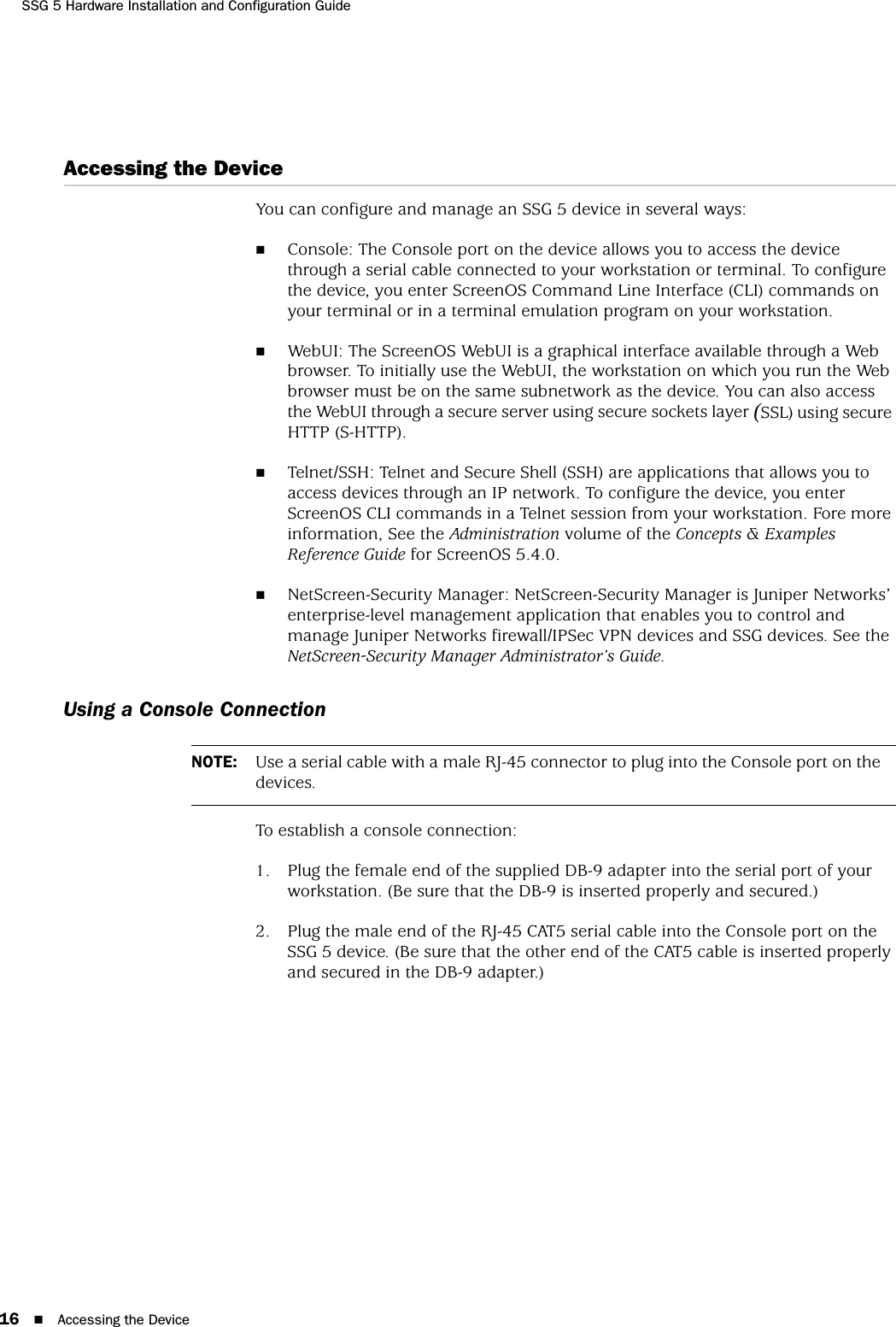 SSG 5 Hardware Installation and Configuration Guide16 Accessing the DeviceAccessing the DeviceYou can configure and manage an SSG 5 device in several ways:Console: The Console port on the device allows you to access the device through a serial cable connected to your workstation or terminal. To configure the device, you enter ScreenOS Command Line Interface (CLI) commands on your terminal or in a terminal emulation program on your workstation.WebUI: The ScreenOS WebUI is a graphical interface available through a Web browser. To initially use the WebUI, the workstation on which you run the Web browser must be on the same subnetwork as the device. You can also access the WebUI through a secure server using secure sockets layer (SSL) using secure HTTP (S-HTTP).Telnet/SSH: Telnet and Secure Shell (SSH) are applications that allows you to access devices through an IP network. To configure the device, you enter ScreenOS CLI commands in a Telnet session from your workstation. Fore more information, See the Administration volume of the Concepts &amp; Examples Reference Guide for ScreenOS 5.4.0.NetScreen-Security Manager: NetScreen-Security Manager is Juniper Networks’ enterprise-level management application that enables you to control and manage Juniper Networks firewall/IPSec VPN devices and SSG devices. See the NetScreen-Security Manager Administrator’s Guide.Using a Console ConnectionTo establish a console connection:1. Plug the female end of the supplied DB-9 adapter into the serial port of your workstation. (Be sure that the DB-9 is inserted properly and secured.)2. Plug the male end of the RJ-45 CAT5 serial cable into the Console port on the SSG 5 device. (Be sure that the other end of the CAT5 cable is inserted properly and secured in the DB-9 adapter.)NOTE: Use a serial cable with a male RJ-45 connector to plug into the Console port on the devices.
