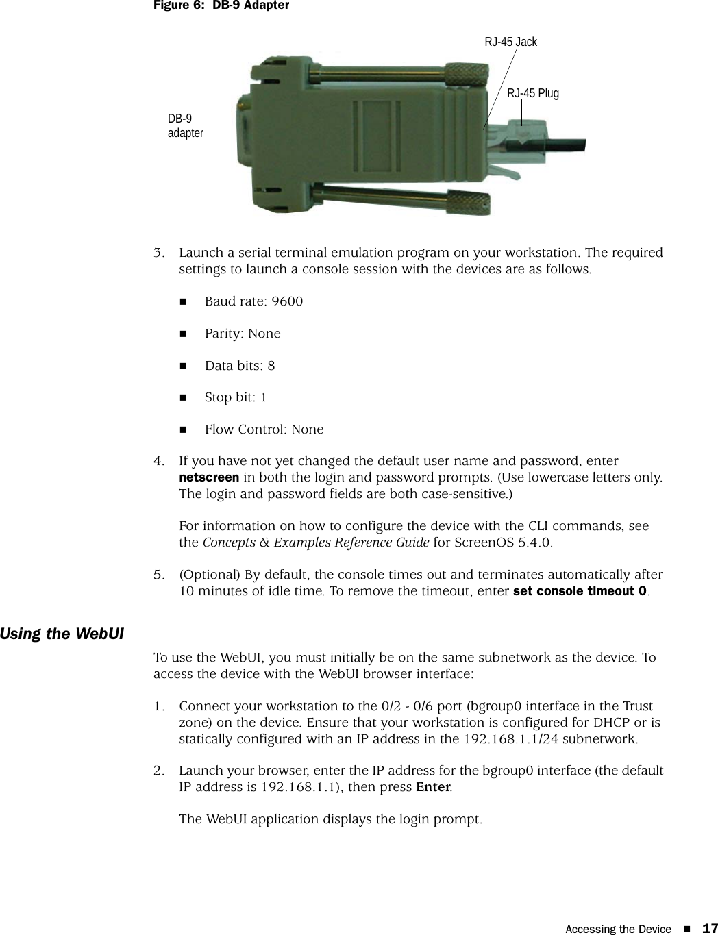 Accessing the Device 17Figure 6:  DB-9 Adapter3. Launch a serial terminal emulation program on your workstation. The required settings to launch a console session with the devices are as follows.Baud rate: 9600Parity: NoneData bits: 8Stop bit: 1Flow Control: None4. If you have not yet changed the default user name and password, enter netscreen in both the login and password prompts. (Use lowercase letters only. The login and password fields are both case-sensitive.)For information on how to configure the device with the CLI commands, see the Concepts &amp; Examples Reference Guide for ScreenOS 5.4.0.5. (Optional) By default, the console times out and terminates automatically after 10 minutes of idle time. To remove the timeout, enter set console timeout 0.Using the WebUITo use the WebUI, you must initially be on the same subnetwork as the device. To access the device with the WebUI browser interface:1. Connect your workstation to the 0/2 - 0/6 port (bgroup0 interface in the Trust zone) on the device. Ensure that your workstation is configured for DHCP or is statically configured with an IP address in the 192.168.1.1/24 subnetwork.2. Launch your browser, enter the IP address for the bgroup0 interface (the default IP address is 192.168.1.1), then press Enter.The WebUI application displays the login prompt.RJ-45 JackDB-9 adapterRJ-45 Plug