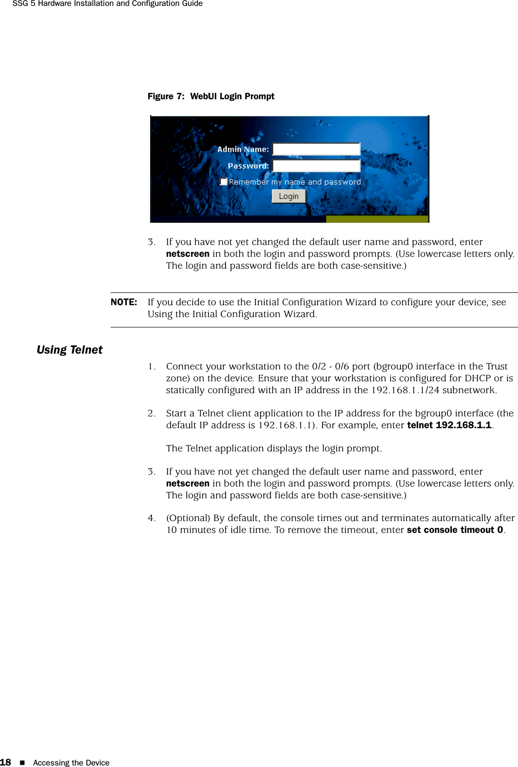 SSG 5 Hardware Installation and Configuration Guide18 Accessing the DeviceFigure 7:  WebUI Login Prompt3. If you have not yet changed the default user name and password, enter netscreen in both the login and password prompts. (Use lowercase letters only. The login and password fields are both case-sensitive.)Using Telnet1. Connect your workstation to the 0/2 - 0/6 port (bgroup0 interface in the Trust zone) on the device. Ensure that your workstation is configured for DHCP or is statically configured with an IP address in the 192.168.1.1/24 subnetwork.2. Start a Telnet client application to the IP address for the bgroup0 interface (the default IP address is 192.168.1.1). For example, enter telnet 192.168.1.1.The Telnet application displays the login prompt.3. If you have not yet changed the default user name and password, enter netscreen in both the login and password prompts. (Use lowercase letters only. The login and password fields are both case-sensitive.)4. (Optional) By default, the console times out and terminates automatically after 10 minutes of idle time. To remove the timeout, enter set console timeout 0.NOTE: If you decide to use the Initial Configuration Wizard to configure your device, see Using the Initial Configuration Wizard.