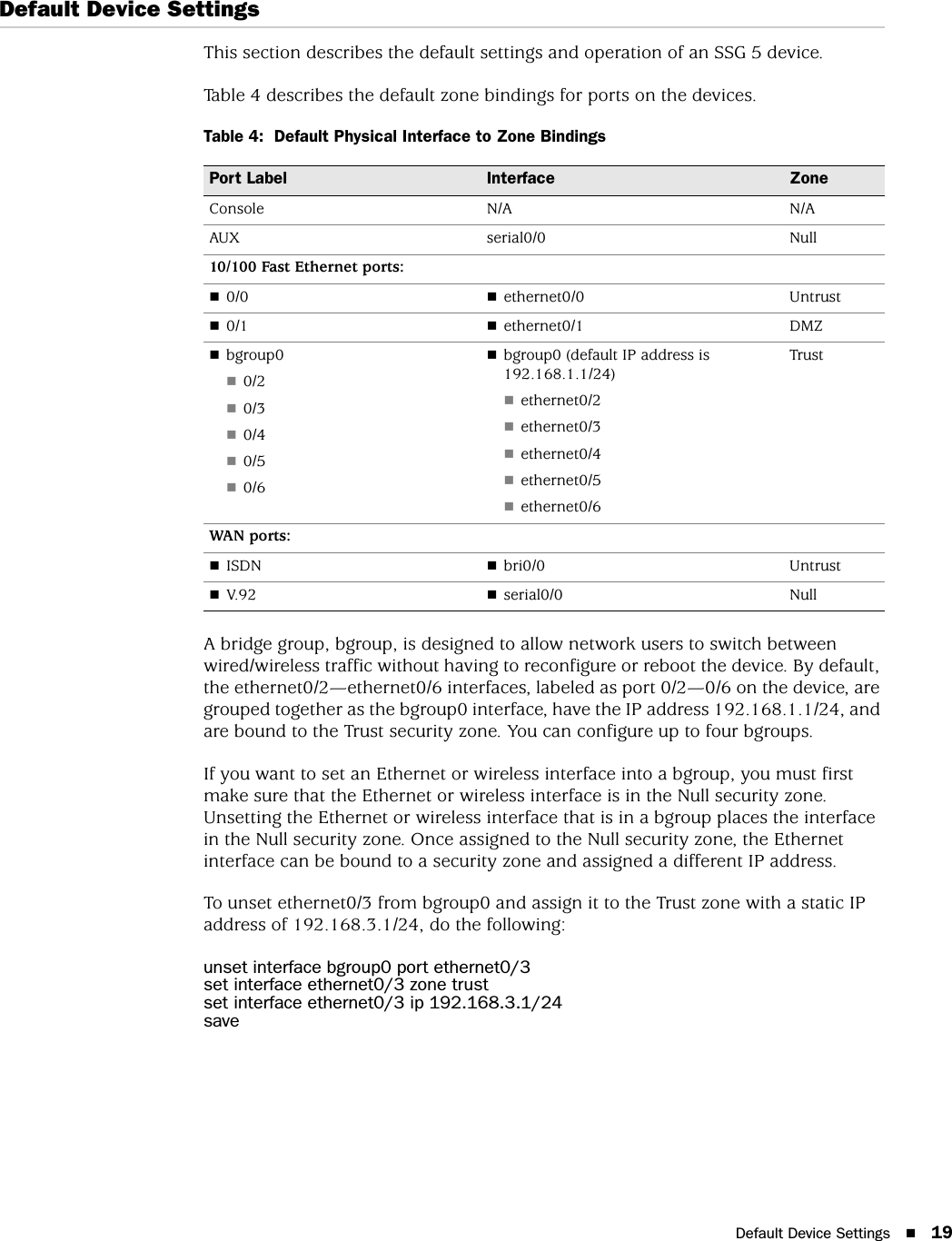 Default Device Settings 19Default Device SettingsThis section describes the default settings and operation of an SSG 5 device.Table 4 describes the default zone bindings for ports on the devices.Table 4:  Default Physical Interface to Zone BindingsA bridge group, bgroup, is designed to allow network users to switch between wired/wireless traffic without having to reconfigure or reboot the device. By default, the ethernet0/2—ethernet0/6 interfaces, labeled as port 0/2—0/6 on the device, are grouped together as the bgroup0 interface, have the IP address 192.168.1.1/24, and are bound to the Trust security zone. You can configure up to four bgroups.If you want to set an Ethernet or wireless interface into a bgroup, you must first make sure that the Ethernet or wireless interface is in the Null security zone. Unsetting the Ethernet or wireless interface that is in a bgroup places the interface in the Null security zone. Once assigned to the Null security zone, the Ethernet interface can be bound to a security zone and assigned a different IP address.To unset ethernet0/3 from bgroup0 and assign it to the Trust zone with a static IP address of 192.168.3.1/24, do the following:unset interface bgroup0 port ethernet0/3set interface ethernet0/3 zone trustset interface ethernet0/3 ip 192.168.3.1/24savePort Label Interface ZoneConsole N/A N/AAUX serial0/0 Null10/100 Fast Ethernet ports:0/0 ethernet0/0 Untrust0/1 ethernet0/1 DMZbgroup00/20/30/40/50/6bgroup0 (default IP address is 192.168.1.1/24)ethernet0/2ethernet0/3ethernet0/4ethernet0/5ethernet0/6TrustWAN  por ts:ISDN bri0/0 UntrustV.92 serial0/0 Null