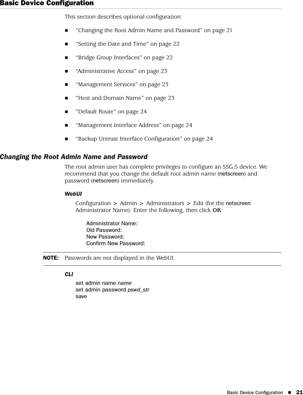 Basic Device Configuration 21Basic Device ConfigurationThis section describes optional configuration:“Changing the Root Admin Name and Password” on page 21“Setting the Date and Time” on page 22“Bridge Group Interfaces” on page 22“Administrative Access” on page 23“Management Services” on page 23“Host and Domain Name” on page 23“Default Route” on page 24“Management Interface Address” on page 24“Backup Untrust Interface Configuration” on page 24Changing the Root Admin Name and PasswordThe root admin user has complete privileges to configure an SSG 5 device. We recommend that you change the default root admin name (netscreen) and password (netscreen) immediately.WebUIConfiguration &gt; Admin &gt; Administrators &gt; Edit (for the netscreen Administrator Name): Enter the following, then click OK:Administrator Name:Old Password:New Password:Confirm New Password:CLIset admin name nameset admin password pswd_strsaveNOTE: Passwords are not displayed in the WebUI.