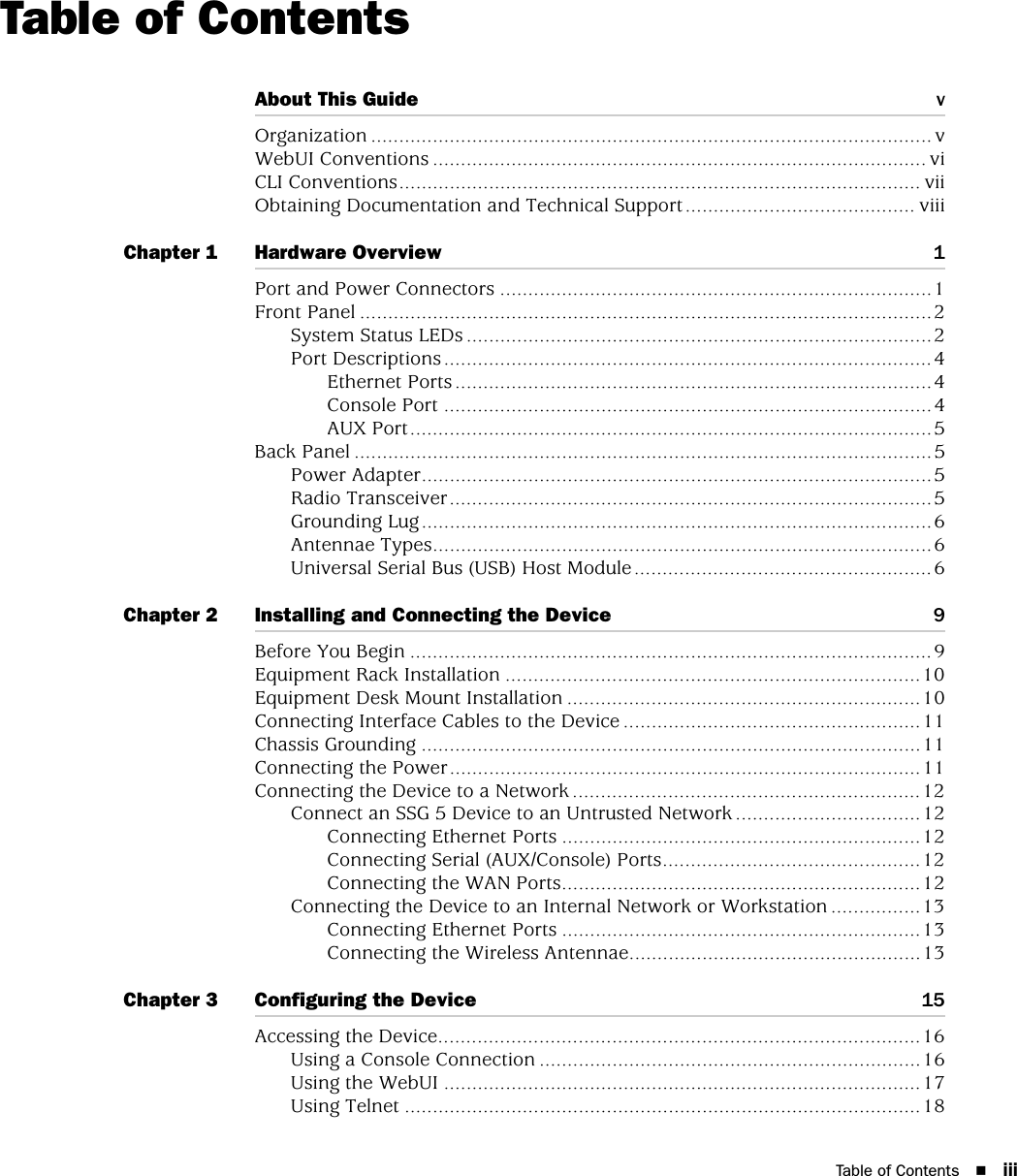 Table of Contents iiiTable of ContentsAbout This Guide vOrganization .................................................................................................... vWebUI Conventions ........................................................................................ viCLI Conventions............................................................................................. viiObtaining Documentation and Technical Support......................................... viiiChapter 1 Hardware Overview 1Port and Power Connectors .............................................................................1Front Panel ......................................................................................................2System Status LEDs ...................................................................................2Port Descriptions .......................................................................................4Ethernet Ports .....................................................................................4Console Port .......................................................................................4AUX Port.............................................................................................5Back Panel .......................................................................................................5Power Adapter...........................................................................................5Radio Transceiver......................................................................................5Grounding Lug...........................................................................................6Antennae Types.........................................................................................6Universal Serial Bus (USB) Host Module.....................................................6Chapter 2 Installing and Connecting the Device 9Before You Begin .............................................................................................9Equipment Rack Installation ..........................................................................10Equipment Desk Mount Installation ...............................................................10Connecting Interface Cables to the Device .....................................................11Chassis Grounding .........................................................................................11Connecting the Power....................................................................................11Connecting the Device to a Network ..............................................................12Connect an SSG 5 Device to an Untrusted Network .................................12Connecting Ethernet Ports ................................................................12Connecting Serial (AUX/Console) Ports..............................................12Connecting the WAN Ports................................................................12Connecting the Device to an Internal Network or Workstation ................13Connecting Ethernet Ports ................................................................13Connecting the Wireless Antennae....................................................13Chapter 3 Configuring the Device 15Accessing the Device......................................................................................16Using a Console Connection ....................................................................16Using the WebUI .....................................................................................17Using Telnet ............................................................................................18