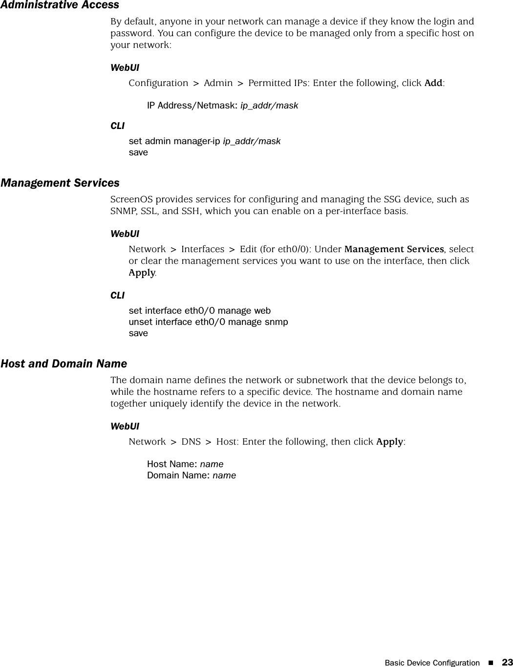 Basic Device Configuration 23Administrative AccessBy default, anyone in your network can manage a device if they know the login and password. You can configure the device to be managed only from a specific host on your network:WebUIConfiguration &gt; Admin &gt; Permitted IPs: Enter the following, click Add:IP Address/Netmask: ip_addr/maskCLIset admin manager-ip ip_addr/masksaveManagement ServicesScreenOS provides services for configuring and managing the SSG device, such as SNMP, SSL, and SSH, which you can enable on a per-interface basis.WebUINetwork &gt; Interfaces &gt; Edit (for eth0/0): Under Management Services, select or clear the management services you want to use on the interface, then click Apply.CLIset interface eth0/0 manage webunset interface eth0/0 manage snmpsaveHost and Domain NameThe domain name defines the network or subnetwork that the device belongs to, while the hostname refers to a specific device. The hostname and domain name together uniquely identify the device in the network.WebUINetwork &gt; DNS &gt; Host: Enter the following, then click Apply:Host Name: nameDomain Name: name