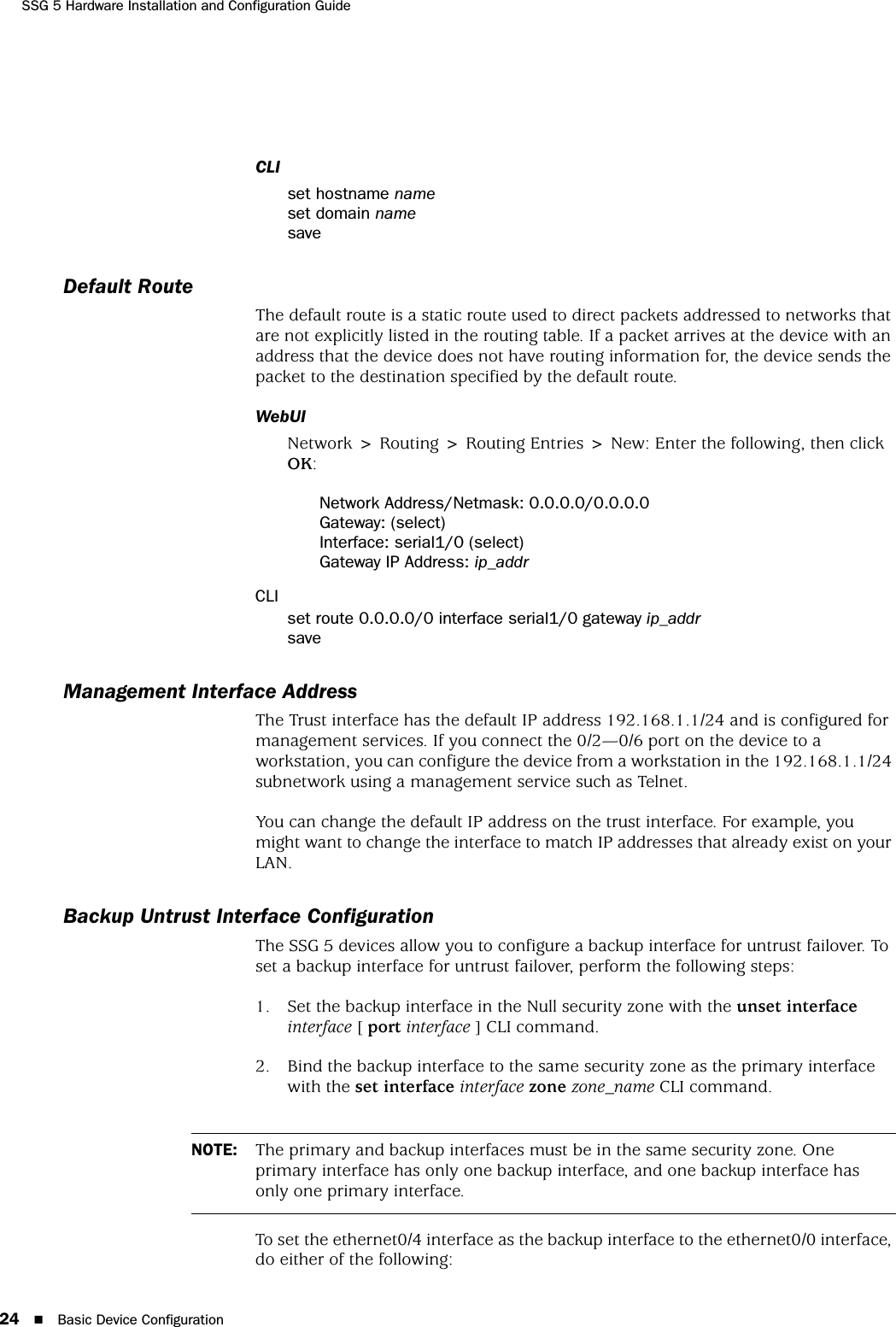 SSG 5 Hardware Installation and Configuration Guide24 Basic Device ConfigurationCLIset hostname nameset domain namesaveDefault RouteThe default route is a static route used to direct packets addressed to networks that are not explicitly listed in the routing table. If a packet arrives at the device with an address that the device does not have routing information for, the device sends the packet to the destination specified by the default route.WebUINetwork &gt; Routing &gt; Routing Entries &gt; New: Enter the following, then click OK:Network Address/Netmask: 0.0.0.0/0.0.0.0Gateway: (select)Interface: serial1/0 (select)Gateway IP Address: ip_addrCLIset route 0.0.0.0/0 interface serial1/0 gateway ip_addrsaveManagement Interface AddressThe Trust interface has the default IP address 192.168.1.1/24 and is configured for management services. If you connect the 0/2—0/6 port on the device to a workstation, you can configure the device from a workstation in the 192.168.1.1/24 subnetwork using a management service such as Telnet.You can change the default IP address on the trust interface. For example, you might want to change the interface to match IP addresses that already exist on your LAN. Backup Untrust Interface ConfigurationThe SSG 5 devices allow you to configure a backup interface for untrust failover. To set a backup interface for untrust failover, perform the following steps:1. Set the backup interface in the Null security zone with the unset interface interface [ port interface ] CLI command.2. Bind the backup interface to the same security zone as the primary interface with the set interface interface zone zone_name CLI command.To set the ethernet0/4 interface as the backup interface to the ethernet0/0 interface, do either of the following:NOTE: The primary and backup interfaces must be in the same security zone. One primary interface has only one backup interface, and one backup interface has only one primary interface.