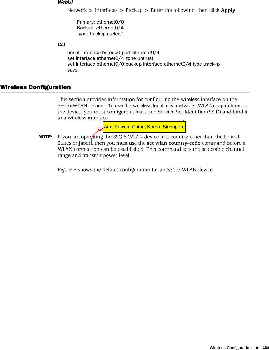 Wireless Configuration 25WebUINetwork &gt; Interfaces &gt; Backup &gt; Enter the following, then click Apply.Primary: ethernet0/0Backup: ethernet0/4Type: track-ip (select)CLIunset interface bgroup0 port ethernet0/4set interface ethernet0/4 zone untrustset interface ethernet0/0 backup interface ethernet0/4 type track-ipsaveWireless ConfigurationThis section provides information for configuring the wireless interface on the SSG 5-WLAN devices. To use the wireless local area network (WLAN) capabilities on the device, you must configure at least one Service Set Identifier (SSID) and bind it to a wireless interface.Figure 8 shows the default configuration for an SSG 5-WLAN device.NOTE: If you are operating the SSG 5-WLAN device in a country other than the United States or Japan, then you must use the set wlan country-code command before a WLAN connection can be established. This command sets the selectable channel range and transmit power level.Add Taiwan, China, Korea, Singapore