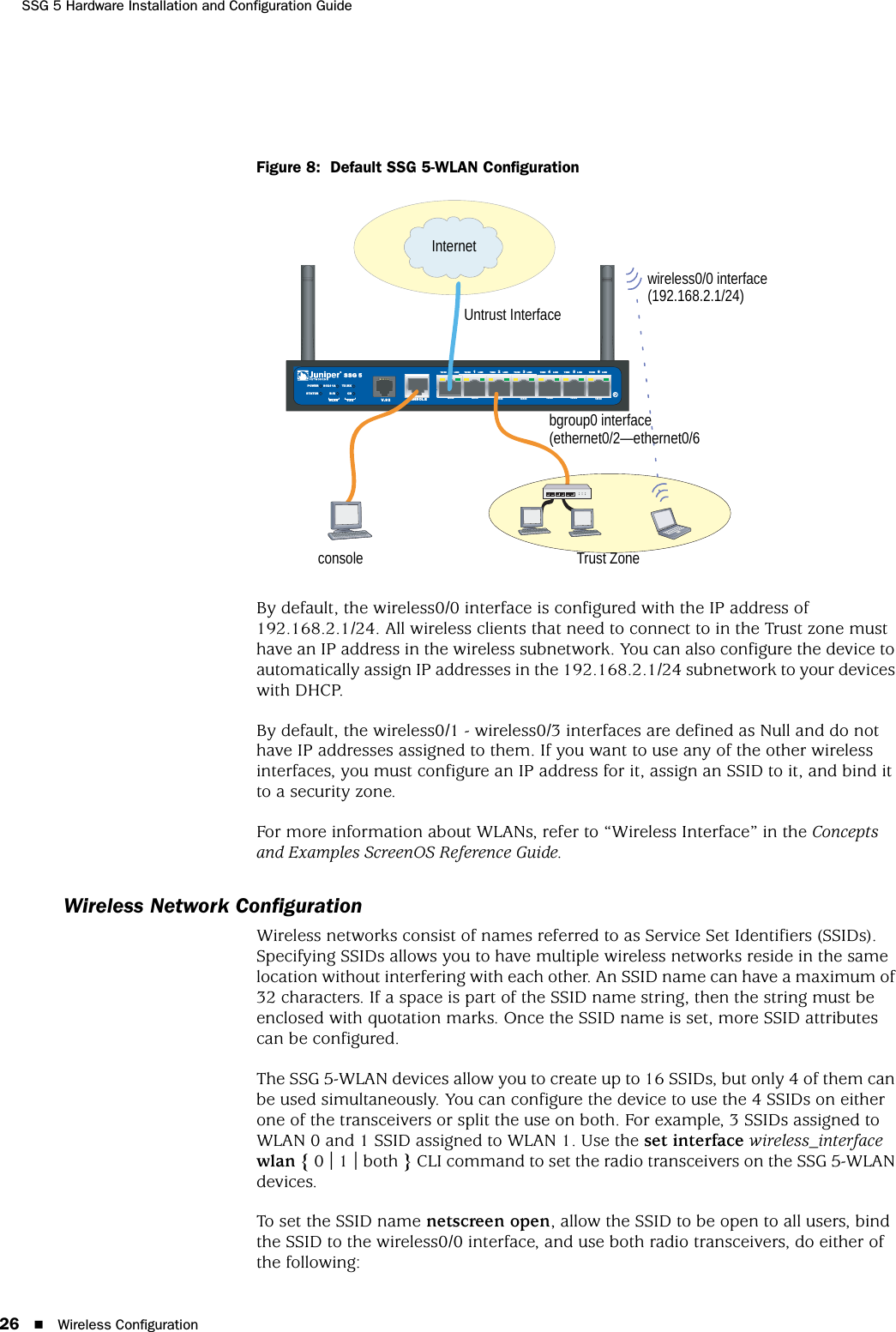 SSG 5 Hardware Installation and Configuration Guide26 Wireless ConfigurationFigure 8:  Default SSG 5-WLAN ConfigurationBy default, the wireless0/0 interface is configured with the IP address of 192.168.2.1/24. All wireless clients that need to connect to in the Trust zone must have an IP address in the wireless subnetwork. You can also configure the device to automatically assign IP addresses in the 192.168.2.1/24 subnetwork to your devices with DHCP.By default, the wireless0/1 - wireless0/3 interfaces are defined as Null and do not have IP addresses assigned to them. If you want to use any of the other wireless interfaces, you must configure an IP address for it, assign an SSID to it, and bind it to a security zone.For more information about WLANs, refer to “Wireless Interface” in the Concepts and Examples ScreenOS Reference Guide.Wireless Network ConfigurationWireless networks consist of names referred to as Service Set Identifiers (SSIDs). Specifying SSIDs allows you to have multiple wireless networks reside in the same location without interfering with each other. An SSID name can have a maximum of 32 characters. If a space is part of the SSID name string, then the string must be enclosed with quotation marks. Once the SSID name is set, more SSID attributes can be configured.The SSG 5-WLAN devices allow you to create up to 16 SSIDs, but only 4 of them can be used simultaneously. You can configure the device to use the 4 SSIDs on either one of the transceivers or split the use on both. For example, 3 SSIDs assigned to WLAN 0 and 1 SSID assigned to WLAN 1. Use the set interface wireless_interface wlan { 0 | 1 | both } CLI command to set the radio transceivers on the SSG 5-WLAN devices.To set the SSID name netscreen open, allow the SSID to be open to all users, bind the SSID to the wireless0/0 interface, and use both radio transceivers, do either of the following:SSG 5V.9 2STATUSPOWERCONSOLE  TX /RX CD01 2 3 4 5 6TX/RX LINK TX/RX LINK TX/RX LINK TX/RX L INK TX/RX LINK TX/RX LINK TX/ RX LINK10/100 10/ 100 10/100 10/100 10/100 10/100 10/100  B/GWLAN V.92802.11ACalloutsCalloutswireless0/0 interface (192.168.2.1/24)Trust Zonebgroup0 interface (ethernet0/2—ethernet0/6consoleUntrust InterfaceInternet