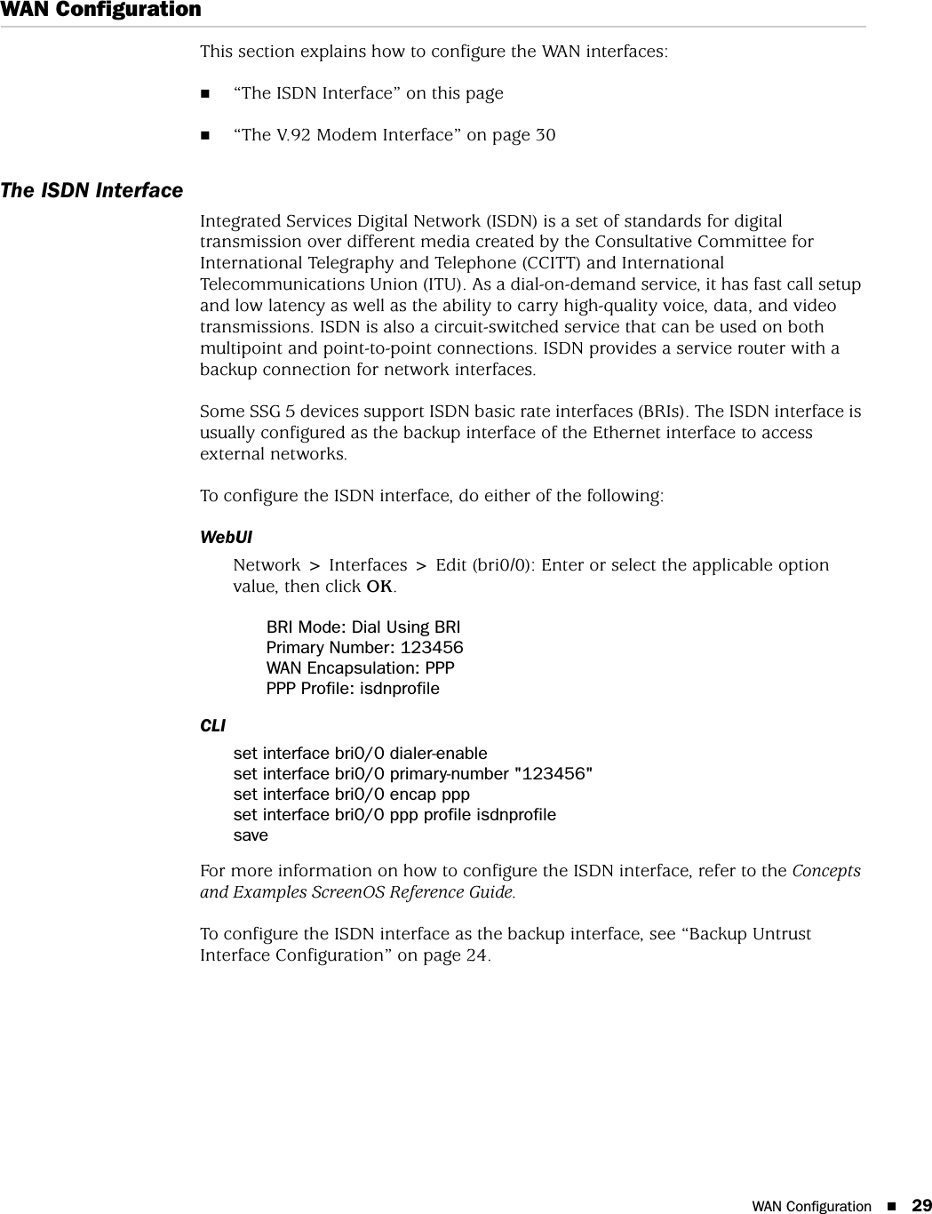 WAN Configuration 29WAN ConfigurationThis section explains how to configure the WAN interfaces:“The ISDN Interface” on this page“The V.92 Modem Interface” on page 30 The ISDN InterfaceIntegrated Services Digital Network (ISDN) is a set of standards for digital transmission over different media created by the Consultative Committee for International Telegraphy and Telephone (CCITT) and International Telecommunications Union (ITU). As a dial-on-demand service, it has fast call setup and low latency as well as the ability to carry high-quality voice, data, and video transmissions. ISDN is also a circuit-switched service that can be used on both multipoint and point-to-point connections. ISDN provides a service router with a backup connection for network interfaces.Some SSG 5 devices support ISDN basic rate interfaces (BRIs). The ISDN interface is usually configured as the backup interface of the Ethernet interface to access external networks.To configure the ISDN interface, do either of the following:WebUINetwork &gt; Interfaces &gt; Edit (bri0/0): Enter or select the applicable option value, then click OK.BRI Mode: Dial Using BRIPrimary Number: 123456WAN Encapsulation: PPPPPP Profile: isdnprofileCLIset interface bri0/0 dialer-enableset interface bri0/0 primary-number &quot;123456&quot;set interface bri0/0 encap pppset interface bri0/0 ppp profile isdnprofilesaveFor more information on how to configure the ISDN interface, refer to the Concepts and Examples ScreenOS Reference Guide.To configure the ISDN interface as the backup interface, see “Backup Untrust Interface Configuration” on page 24.