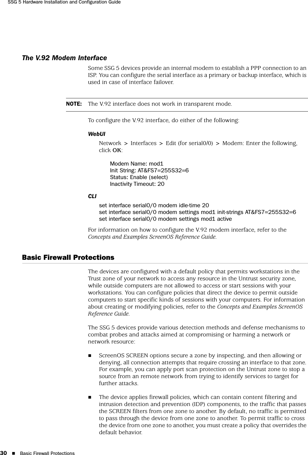 SSG 5 Hardware Installation and Configuration Guide30 Basic Firewall ProtectionsThe V.92 Modem InterfaceSome SSG 5 devices provide an internal modem to establish a PPP connection to an ISP. You can configure the serial interface as a primary or backup interface, which is used in case of interface failover.To configure the V.92 interface, do either of the following:WebUINetwork &gt; Interfaces &gt; Edit (for serial0/0) &gt; Modem: Enter the following, click OK:Modem Name: mod1Init String: AT&amp;FS7=255S32=6Status: Enable (select)Inactivity Timeout: 20CLIset interface serial0/0 modem idle-time 20set interface serial0/0 modem settings mod1 init-strings AT&amp;FS7=255S32=6set interface serial0/0 modem settings mod1 activeFor information on how to configure the V.92 modem interface, refer to the Concepts and Examples ScreenOS Reference Guide.Basic Firewall ProtectionsThe devices are configured with a default policy that permits workstations in the Trust zone of your network to access any resource in the Untrust security zone, while outside computers are not allowed to access or start sessions with your workstations. You can configure policies that direct the device to permit outside computers to start specific kinds of sessions with your computers. For information about creating or modifying policies, refer to the Concepts and Examples ScreenOS Reference Guide.The SSG 5 devices provide various detection methods and defense mechanisms to combat probes and attacks aimed at compromising or harming a network or network resource:ScreenOS SCREEN options secure a zone by inspecting, and then allowing or denying, all connection attempts that require crossing an interface to that zone. For example, you can apply port scan protection on the Untrust zone to stop a source from an remote network from trying to identify services to target for further attacks.The device applies firewall policies, which can contain content filtering and intrusion detection and prevention (IDP) components, to the traffic that passes the SCREEN filters from one zone to another. By default, no traffic is permitted to pass through the device from one zone to another. To permit traffic to cross the device from one zone to another, you must create a policy that overrides the default behavior.NOTE: The V.92 interface does not work in transparent mode.