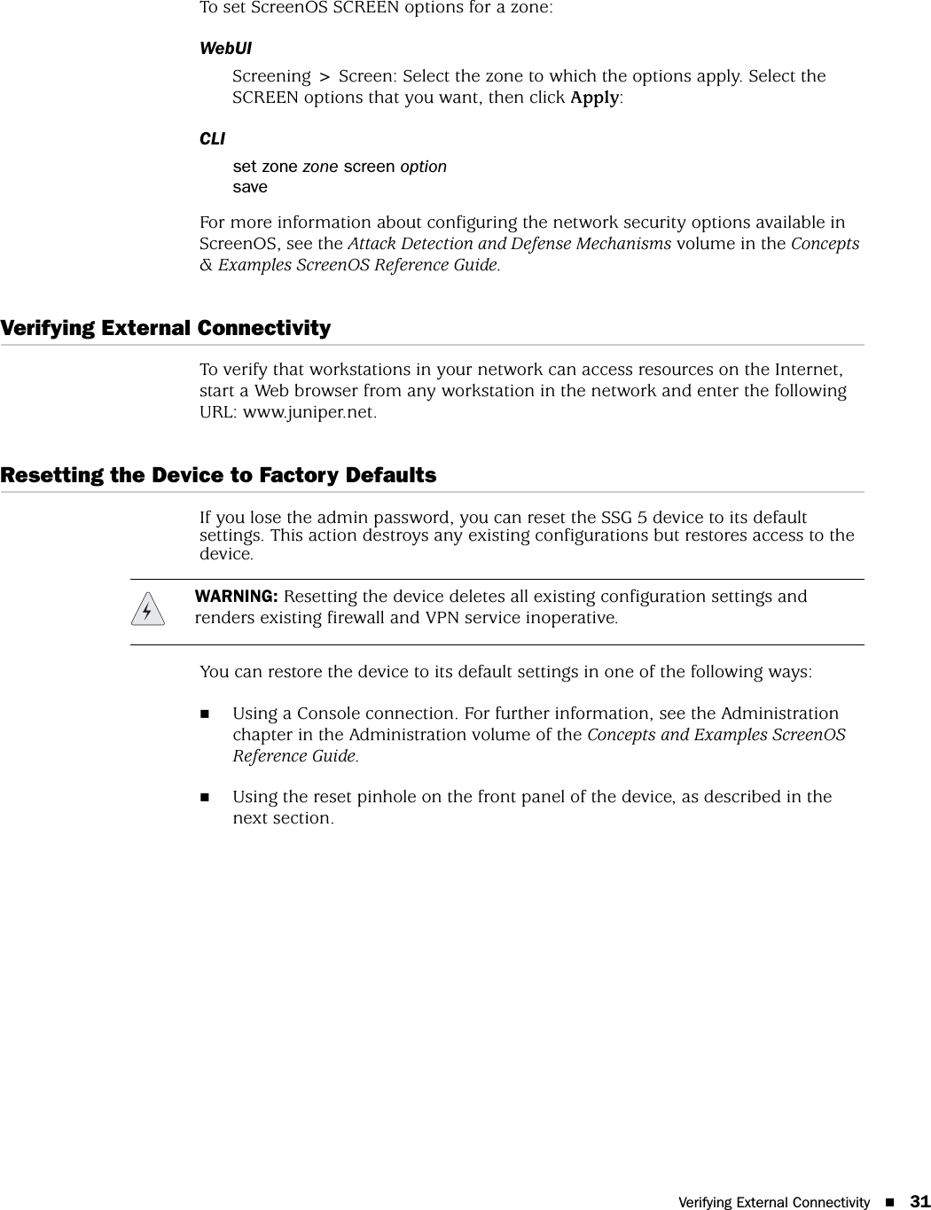 Verifying External Connectivity 31To set ScreenOS SCREEN options for a zone:WebUIScreening &gt; Screen: Select the zone to which the options apply. Select the SCREEN options that you want, then click Apply:CLIset zone zone screen optionsaveFor more information about configuring the network security options available in ScreenOS, see the Attack Detection and Defense Mechanisms volume in the Concepts &amp; Examples ScreenOS Reference Guide.Verifying External ConnectivityTo verify that workstations in your network can access resources on the Internet, start a Web browser from any workstation in the network and enter the following URL: www.juniper.net.Resetting the Device to Factory DefaultsIf you lose the admin password, you can reset the SSG 5 device to its default settings. This action destroys any existing configurations but restores access to the device.You can restore the device to its default settings in one of the following ways:Using a Console connection. For further information, see the Administration chapter in the Administration volume of the Concepts and Examples ScreenOS Reference Guide.Using the reset pinhole on the front panel of the device, as described in the next section.WARNING: Resetting the device deletes all existing configuration settings and renders existing firewall and VPN service inoperative.