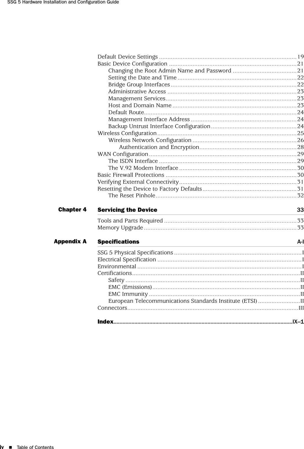 iv Table of ContentsSSG 5 Hardware Installation and Configuration GuideDefault Device Settings ..................................................................................19Basic Device Configuration ............................................................................21Changing the Root Admin Name and Password ......................................21Setting the Date and Time .......................................................................22Bridge Group Interfaces ...........................................................................22Administrative Access .............................................................................23Management Services..............................................................................23Host and Domain Name ..........................................................................23Default Route...........................................................................................24Management Interface Address ...............................................................24Backup Untrust Interface Configuration...................................................24Wireless Configuration...................................................................................25Wireless Network Configuration ..............................................................26Authentication and Encryption..........................................................28WAN Configuration........................................................................................29The ISDN Interface ..................................................................................29The V.92 Modem Interface ......................................................................30Basic Firewall Protections ..............................................................................30Verifying External Connectivity......................................................................31Resetting the Device to Factory Defaults........................................................31The Reset Pinhole....................................................................................32Chapter 4 Servicing the Device 33Tools and Parts Required ...............................................................................33Memory Upgrade ...........................................................................................33Appendix A Specifications A-ISSG 5 Physical Specifications ............................................................................IElectrical Specification ......................................................................................IEnvironmental ..................................................................................................ICertifications....................................................................................................IISafety ........................................................................................................IIEMC (Emissions)........................................................................................IIEMC Immunity ..........................................................................................IIEuropean Telecommunications Standards Institute (ETSI) .........................IIConnectors......................................................................................................IIIIndex........................................................................................................................IX--1