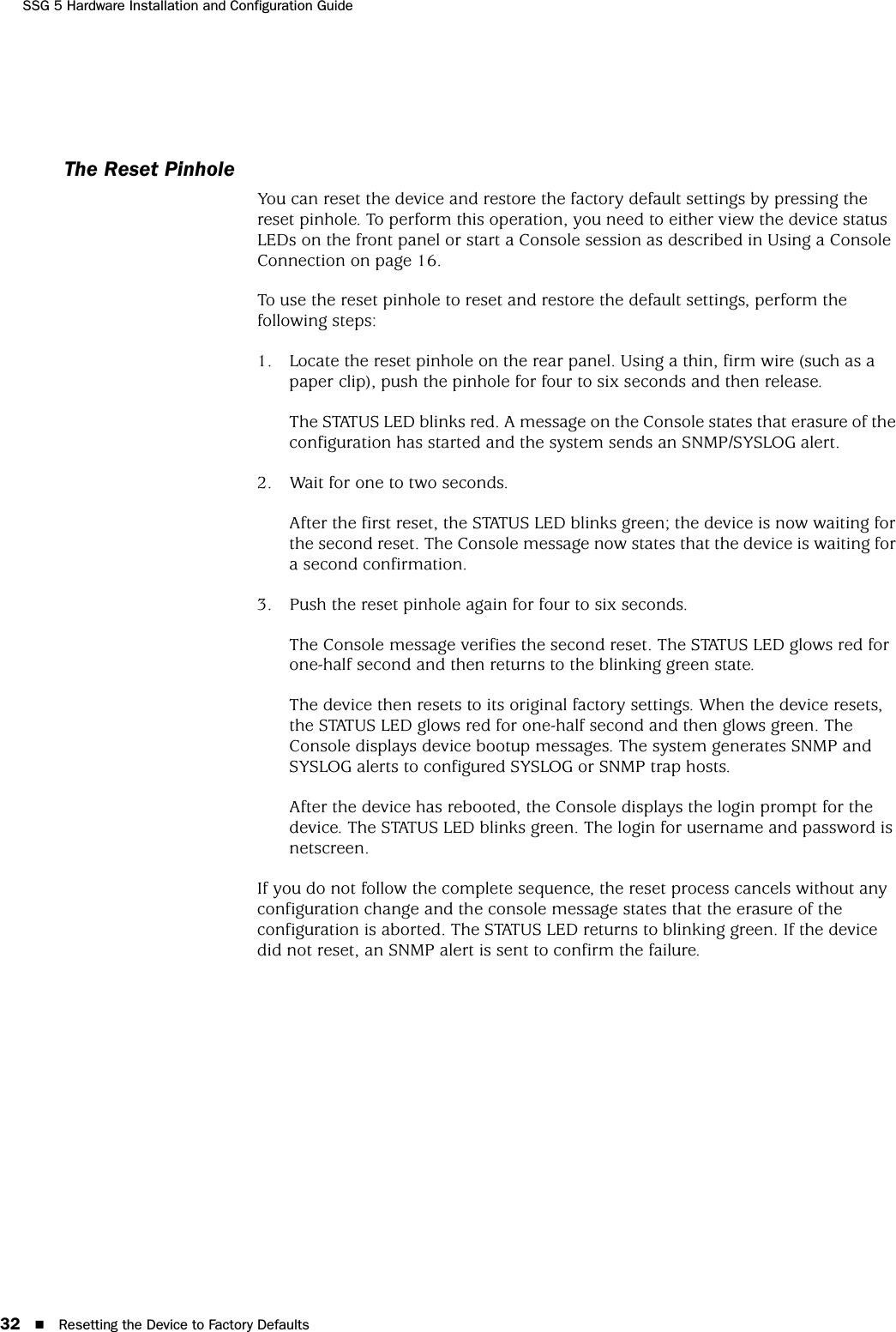 SSG 5 Hardware Installation and Configuration Guide32 Resetting the Device to Factory DefaultsThe Reset PinholeYou can reset the device and restore the factory default settings by pressing the reset pinhole. To perform this operation, you need to either view the device status LEDs on the front panel or start a Console session as described in Using a Console Connection on page 16.To use the reset pinhole to reset and restore the default settings, perform the following steps:1. Locate the reset pinhole on the rear panel. Using a thin, firm wire (such as a paper clip), push the pinhole for four to six seconds and then release.The STATUS LED blinks red. A message on the Console states that erasure of the configuration has started and the system sends an SNMP/SYSLOG alert.2. Wait for one to two seconds.After the first reset, the STATUS LED blinks green; the device is now waiting for the second reset. The Console message now states that the device is waiting for a second confirmation.3. Push the reset pinhole again for four to six seconds.The Console message verifies the second reset. The STATUS LED glows red for one-half second and then returns to the blinking green state. The device then resets to its original factory settings. When the device resets, the STATUS LED glows red for one-half second and then glows green. The Console displays device bootup messages. The system generates SNMP and SYSLOG alerts to configured SYSLOG or SNMP trap hosts.After the device has rebooted, the Console displays the login prompt for the device. The STATUS LED blinks green. The login for username and password is netscreen.If you do not follow the complete sequence, the reset process cancels without any configuration change and the console message states that the erasure of the configuration is aborted. The STATUS LED returns to blinking green. If the device did not reset, an SNMP alert is sent to confirm the failure.