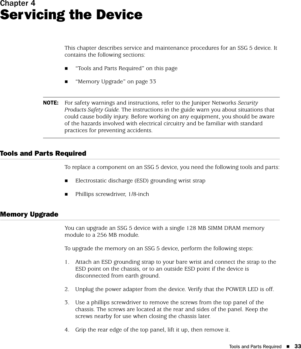 Tools and Parts Required 33Chapter 4Servicing the DeviceThis chapter describes service and maintenance procedures for an SSG 5 device. It contains the following sections:“Tools and Parts Required” on this page“Memory Upgrade” on page 33Tools and Parts RequiredTo replace a component on an SSG 5 device, you need the following tools and parts:Electrostatic discharge (ESD) grounding wrist strapPhillips screwdriver, 1/8-inchMemory UpgradeYou can upgrade an SSG 5 device with a single 128 MB SIMM DRAM memory module to a 256 MB module.To upgrade the memory on an SSG 5 device, perform the following steps:1. Attach an ESD grounding strap to your bare wrist and connect the strap to the ESD point on the chassis, or to an outside ESD point if the device is disconnected from earth ground.2. Unplug the power adapter from the device. Verify that the POWER LED is off.3. Use a phillips screwdriver to remove the screws from the top panel of the chassis. The screws are located at the rear and sides of the panel. Keep the screws nearby for use when closing the chassis later.4. Grip the rear edge of the top panel, lift it up, then remove it.NOTE: For safety warnings and instructions, refer to the Juniper Networks Security Products Safety Guide. The instructions in the guide warn you about situations that could cause bodily injury. Before working on any equipment, you should be aware of the hazards involved with electrical circuitry and be familiar with standard practices for preventing accidents.