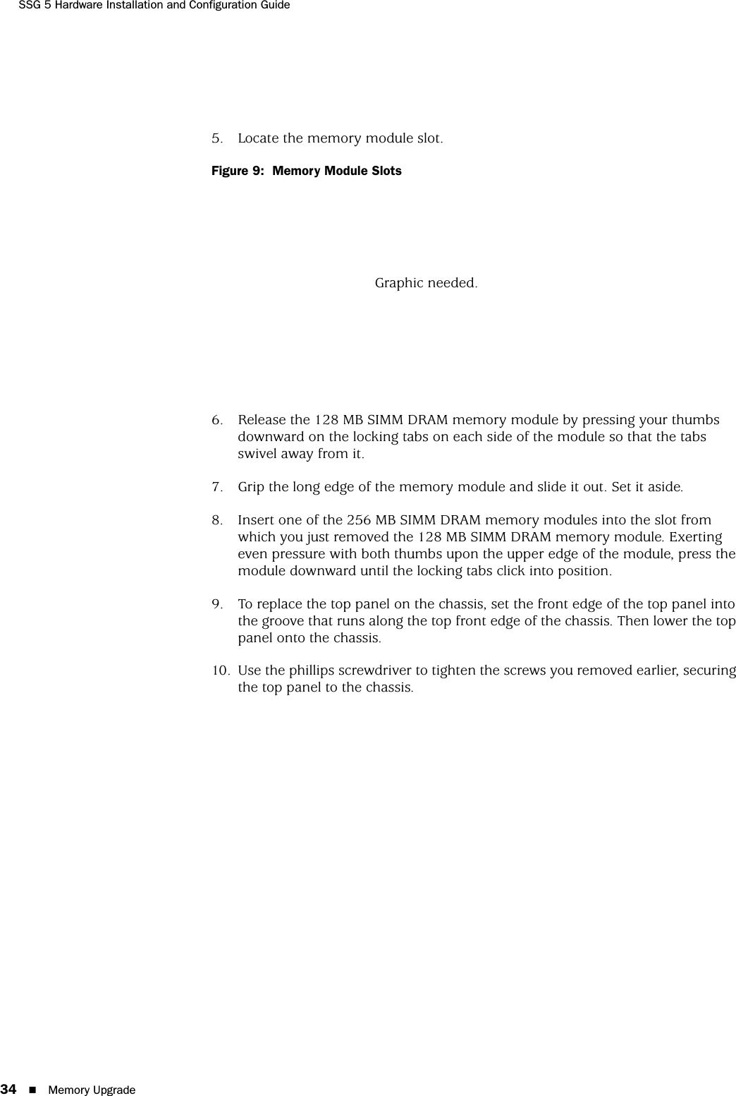 SSG 5 Hardware Installation and Configuration Guide34 Memory Upgrade5. Locate the memory module slot.Figure 9:  Memory Module Slots6. Release the 128 MB SIMM DRAM memory module by pressing your thumbs downward on the locking tabs on each side of the module so that the tabs swivel away from it.7. Grip the long edge of the memory module and slide it out. Set it aside.8. Insert one of the 256 MB SIMM DRAM memory modules into the slot from which you just removed the 128 MB SIMM DRAM memory module. Exerting even pressure with both thumbs upon the upper edge of the module, press the module downward until the locking tabs click into position.9. To replace the top panel on the chassis, set the front edge of the top panel into the groove that runs along the top front edge of the chassis. Then lower the top panel onto the chassis.10. Use the phillips screwdriver to tighten the screws you removed earlier, securing the top panel to the chassis.Graphic needed.