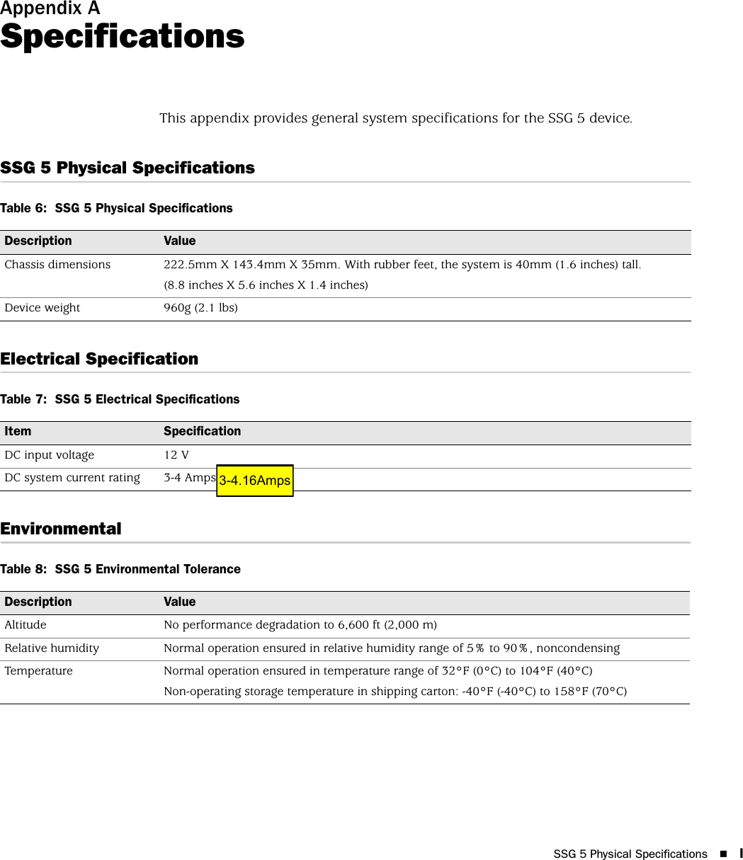 SSG 5 Physical Specifications IAppendix ASpecificationsThis appendix provides general system specifications for the SSG 5 device.SSG 5 Physical SpecificationsTable 6:  SSG 5 Physical SpecificationsElectrical SpecificationTable 7:  SSG 5 Electrical SpecificationsEnvironmentalTable 8:  SSG 5 Environmental ToleranceDescription ValueChassis dimensions 222.5mm X 143.4mm X 35mm. With rubber feet, the system is 40mm (1.6 inches) tall.(8.8 inches X 5.6 inches X 1.4 inches) Device weight 960g (2.1 lbs)Item SpecificationDC input voltage 12 VDC system current rating 3-4 AmpsDescription ValueAltitude No performance degradation to 6,600 ft (2,000 m)Relative humidity Normal operation ensured in relative humidity range of 5% to 90%, noncondensingTemperature Normal operation ensured in temperature range of 32°F (0°C) to 104°F (40°C)Non-operating storage temperature in shipping carton: -40°F (-40°C) to 158°F (70°C)3-4.16Amps