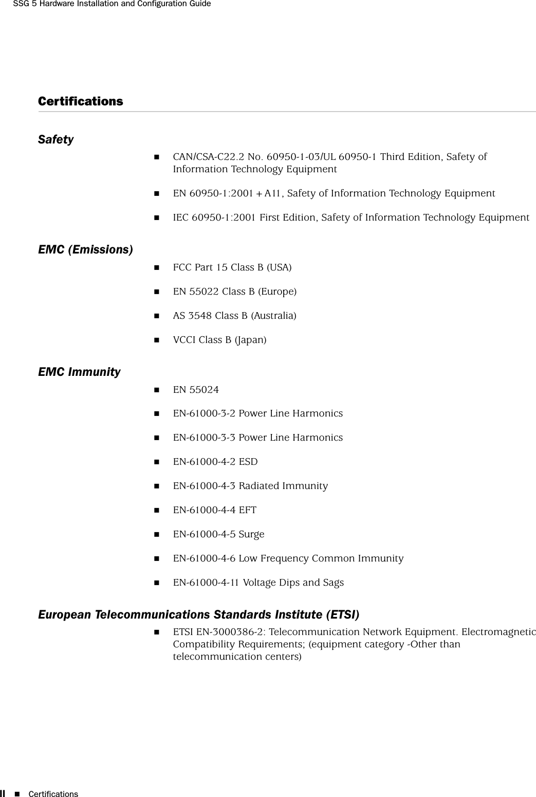 SSG 5 Hardware Installation and Configuration GuideII CertificationsCertificationsSafetyCAN/CSA-C22.2 No. 60950-1-03/UL 60950-1 Third Edition, Safety of Information Technology EquipmentEN 60950-1:2001+A11, Safety of Information Technology EquipmentIEC 60950-1:2001 First Edition, Safety of Information Technology EquipmentEMC (Emissions)FCC Part 15 Class B (USA)EN 55022 Class B (Europe)AS 3548 Class B (Australia)VCCI Class B (Japan)EMC ImmunityEN 55024EN-61000-3-2 Power Line HarmonicsEN-61000-3-3 Power Line HarmonicsEN-61000-4-2 ESDEN-61000-4-3 Radiated ImmunityEN-61000-4-4 EFTEN-61000-4-5 SurgeEN-61000-4-6 Low Frequency Common ImmunityEN-61000-4-11 Voltage Dips and SagsEuropean Telecommunications Standards Institute (ETSI)ETSI EN-3000386-2: Telecommunication Network Equipment. Electromagnetic Compatibility Requirements; (equipment category -Other than telecommunication centers)