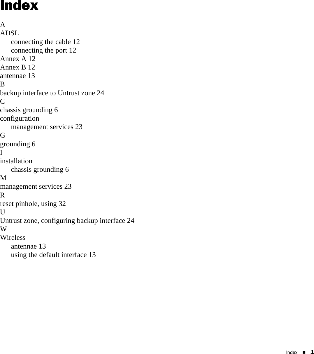 Index 1IndexAADSLconnecting the cable 12connecting the port 12Annex A 12Annex B 12antennae 13Bbackup interface to Untrust zone 24Cchassis grounding 6configurationmanagement services 23Ggrounding 6Iinstallationchassis grounding 6Mmanagement services 23Rreset pinhole, using 32UUntrust zone, configuring backup interface 24WWirelessantennae 13using the default interface 13