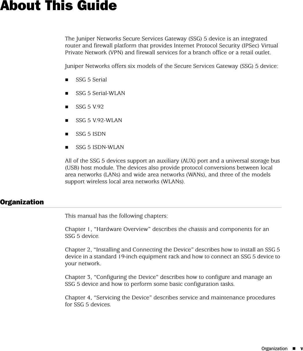 Organization vAbout This GuideThe Juniper Networks Secure Services Gateway (SSG) 5 device is an integrated router and firewall platform that provides Internet Protocol Security (IPSec) Virtual Private Network (VPN) and firewall services for a branch office or a retail outlet. Juniper Networks offers six models of the Secure Services Gateway (SSG) 5 device: SSG 5 Serial SSG 5 Serial-WLAN SSG 5 V.92 SSG 5 V.92-WLANSSG 5 ISDNSSG 5 ISDN-WLAN All of the SSG 5 devices support an auxiliary (AUX) port and a universal storage bus (USB) host module. The devices also provide protocol conversions between local area networks (LANs) and wide area networks (WANs), and three of the models support wireless local area networks (WLANs).OrganizationThis manual has the following chapters:Chapter 1, “Hardware Overview” describes the chassis and components for an SSG 5 device.Chapter 2, “Installing and Connecting the Device” describes how to install an SSG 5 device in a standard 19-inch equipment rack and how to connect an SSG 5 device to your network.Chapter 3, “Configuring the Device” describes how to configure and manage an SSG 5 device and how to perform some basic configuration tasks.Chapter 4, “Servicing the Device” describes service and maintenance procedures for SSG 5 devices.