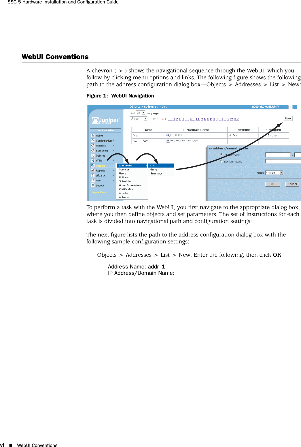 SSG 5 Hardware Installation and Configuration Guidevi WebUI ConventionsWebUI ConventionsA chevron ( &gt; ) shows the navigational sequence through the WebUI, which you follow by clicking menu options and links. The following figure shows the following path to the address configuration dialog box—Objects &gt; Addresses &gt; List &gt; New:Figure 1:  WebUI NavigationTo perform a task with the WebUI, you first navigate to the appropriate dialog box, where you then define objects and set parameters. The set of instructions for each task is divided into navigational path and configuration settings:The next figure lists the path to the address configuration dialog box with the following sample configuration settings:Objects &gt; Addresses &gt; List &gt; New: Enter the following, then click OK:Address Name: addr_1IP Address/Domain Name: