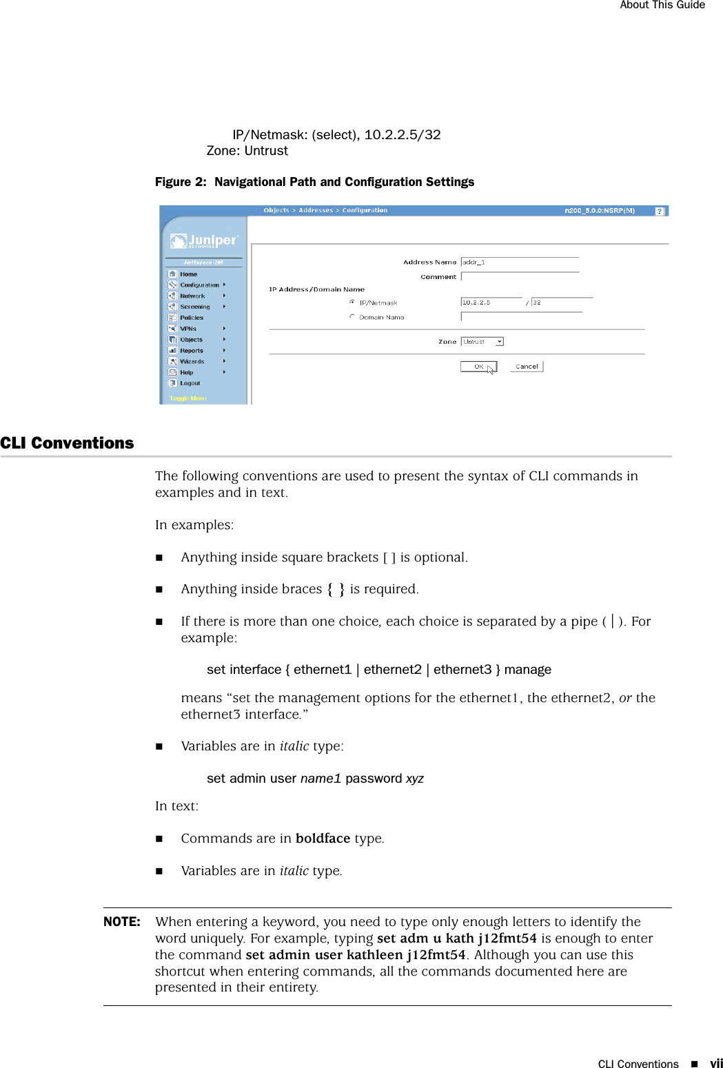 CLI Conventions viiAbout This GuideIP/Netmask: (select), 10.2.2.5/32Zone: UntrustFigure 2:  Navigational Path and Configuration SettingsCLI ConventionsThe following conventions are used to present the syntax of CLI commands in examples and in text.In examples:Anything inside square brackets [ ] is optional.Anything inside braces { } is required.If there is more than one choice, each choice is separated by a pipe ( | ). For example:set interface { ethernet1 | ethernet2 | ethernet3 } managemeans “set the management options for the ethernet1, the ethernet2, or the ethernet3 interface.”Variables are in italic type:set admin user name1 password xyzIn text:Commands are in boldface type.Variables are in italic type.NOTE: When entering a keyword, you need to type only enough letters to identify the word uniquely. For example, typing set adm u kath j12fmt54 is enough to enter the command set admin user kathleen j12fmt54. Although you can use this shortcut when entering commands, all the commands documented here are presented in their entirety.