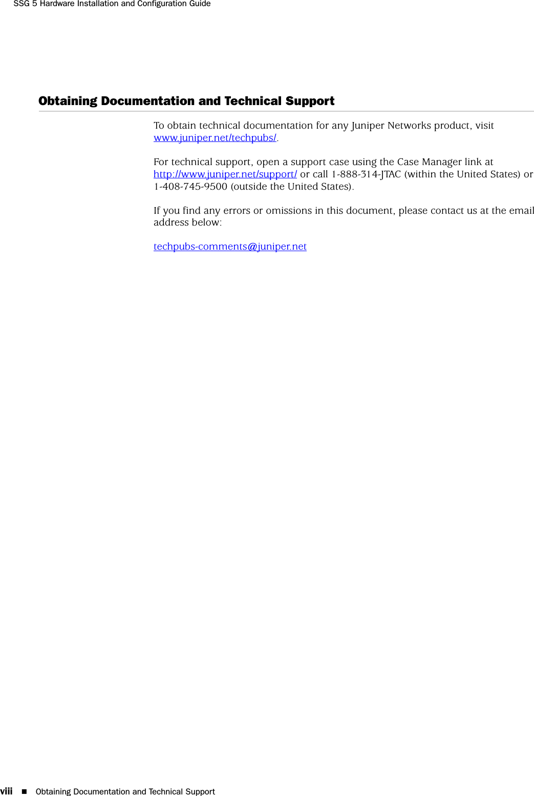 SSG 5 Hardware Installation and Configuration Guideviii Obtaining Documentation and Technical SupportObtaining Documentation and Technical SupportTo obtain technical documentation for any Juniper Networks product, visit www.juniper.net/techpubs/.For technical support, open a support case using the Case Manager link at http://www.juniper.net/support/ or call 1-888-314-JTAC (within the United States) or 1-408-745-9500 (outside the United States).If you find any errors or omissions in this document, please contact us at the email address below:techpubs-comments@juniper.net