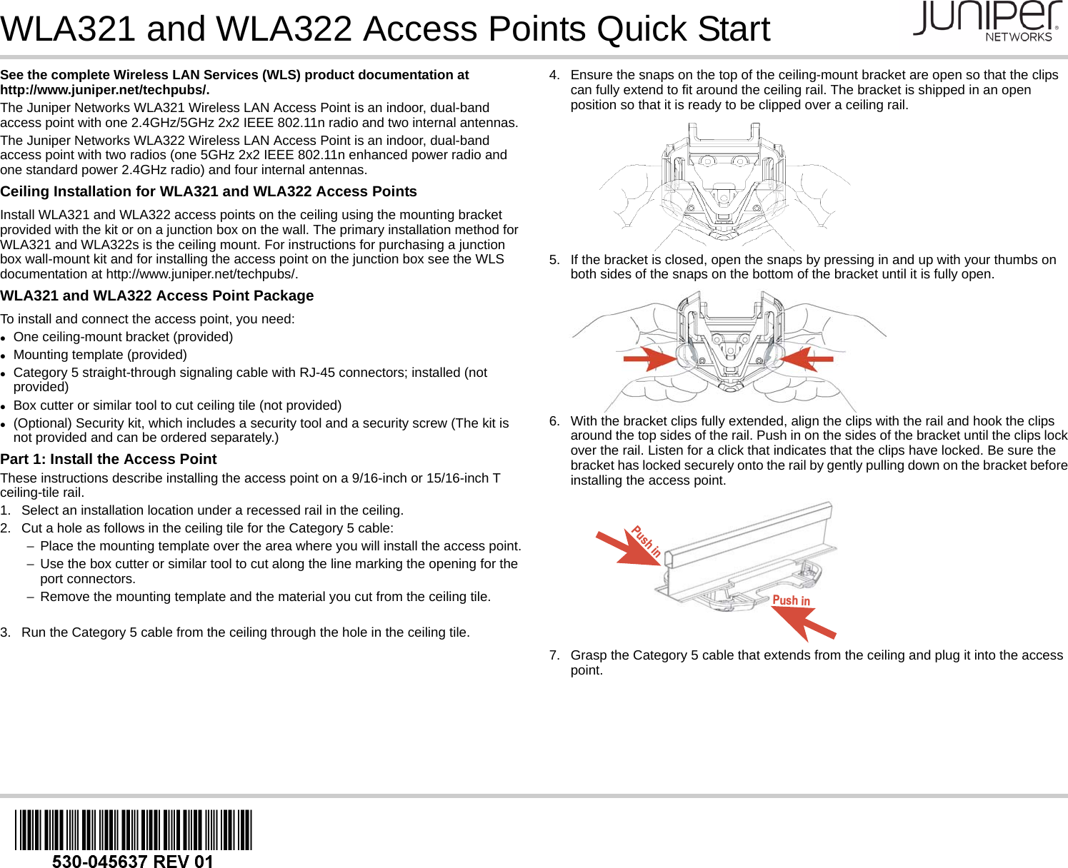 WLA321 and WLA322 Access Points Quick StartSee the complete Wireless LAN Services (WLS) product documentation at http://www.juniper.net/techpubs/. The Juniper Networks WLA321 Wireless LAN Access Point is an indoor, dual-band access point with one 2.4GHz/5GHz 2x2 IEEE 802.11n radio and two internal antennas. The Juniper Networks WLA322 Wireless LAN Access Point is an indoor, dual-band access point with two radios (one 5GHz 2x2 IEEE 802.11n enhanced power radio and one standard power 2.4GHz radio) and four internal antennas.Ceiling Installation for WLA321 and WLA322 Access PointsInstall WLA321 and WLA322 access points on the ceiling using the mounting bracket provided with the kit or on a junction box on the wall. The primary installation method for WLA321 and WLA322s is the ceiling mount. For instructions for purchasing a junction box wall-mount kit and for installing the access point on the junction box see the WLS documentation at http://www.juniper.net/techpubs/. WLA321 and WLA322 Access Point PackageTo install and connect the access point, you need:One ceiling-mount bracket (provided)Mounting template (provided)Category 5 straight-through signaling cable with RJ-45 connectors; installed (not provided)Box cutter or similar tool to cut ceiling tile (not provided)(Optional) Security kit, which includes a security tool and a security screw (The kit is not provided and can be ordered separately.)Part 1: Install the Access PointThese instructions describe installing the access point on a 9/16-inch or 15/16-inch T ceiling-tile rail.1. Select an installation location under a recessed rail in the ceiling.2. Cut a hole as follows in the ceiling tile for the Category 5 cable:−Place the mounting template over the area where you will install the access point.−Use the box cutter or similar tool to cut along the line marking the opening for the port connectors.−Remove the mounting template and the material you cut from the ceiling tile.3. Run the Category 5 cable from the ceiling through the hole in the ceiling tile.4. Ensure the snaps on the top of the ceiling-mount bracket are open so that the clips can fully extend to fit around the ceiling rail. The bracket is shipped in an open position so that it is ready to be clipped over a ceiling rail.5. If the bracket is closed, open the snaps by pressing in and up with your thumbs on both sides of the snaps on the bottom of the bracket until it is fully open.6. With the bracket clips fully extended, align the clips with the rail and hook the clips around the top sides of the rail. Push in on the sides of the bracket until the clips lock over the rail. Listen for a click that indicates that the clips have locked. Be sure the bracket has locked securely onto the rail by gently pulling down on the bracket before installing the access point.7. Grasp the Category 5 cable that extends from the ceiling and plug it into the access point.Push inPush in