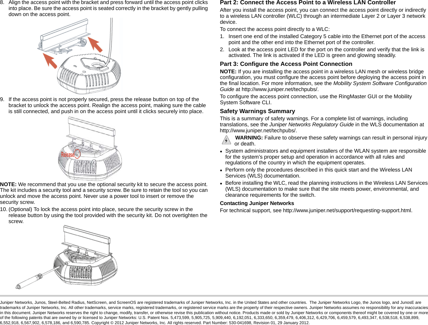 Juniper Networks, Junos, Steel-Belted Radius, NetScreen, and ScreenOS are registered trademarks of Juniper Networks, Inc. in the United States and other countries.  The Juniper Networks Logo, the Junos logo, and JunosE are trademarks of Juniper Networks, Inc. All other trademarks, service marks, registered trademarks, or registered service marks are the property of their respective owners. Juniper Networks assumes no responsibility for any inaccuracies in this document. Juniper Networks reserves the right to change, modify, transfer, or otherwise revise this publication without notice. Products made or sold by Juniper Networks or components thereof might be covered by one or more of the following patents that are owned by or licensed to Juniper Networks: U.S. Patent Nos. 5,473,599, 5,905,725, 5,909,440, 6,192,051, 6,333,650, 6,359,479, 6,406,312, 6,429,706, 6,459,579, 6,493,347, 6,538,518, 6,538,899, 6,552,918, 6,567,902, 6,578,186, and 6,590,785. Copyright © 2012 Juniper Networks, Inc. All rights reserved. Part Number: 530-041698, Revision 01, 29 January 2012.8. Align the access point with the bracket and press forward until the access point clicks into place. Be sure the access point is seated correctly in the bracket by gently pulling down on the access point.9. If the access point is not properly secured, press the release button on top of the bracket to unlock the access point. Realign the access point, making sure the cable is still connected, and push in on the access point until it clicks securely into place.NOTE: We recommend that you use the optional security kit to secure the access point. The kit includes a security tool and a security screw. Be sure to retain the tool so you can unlock and move the access point. Never use a power tool to insert or remove the security screw.10. (Optional) To lock the access point into place, secure the security screw in the release button by using the tool provided with the security kit. Do not overtighten the screw.Part 2: Connect the Access Point to a Wireless LAN ControllerAfter you install the access point, you can connect the access point directly or indirectly to a wireless LAN controller (WLC) through an intermediate Layer 2 or Layer 3 network device.To connect the access point directly to a WLC:1. Insert one end of the installed Category 5 cable into the Ethernet port of the access point and the other end into the Ethernet port of the controller.2. Look at the access point LED for the port on the controller and verify that the link is activated. The link is activated if the LED is green and glowing steadily.Part 3: Configure the Access Point ConnectionNOTE: If you are installing the access point in a wireless LAN mesh or wireless bridge configuration, you must configure the access point before deploying the access point in the final location. For more information, see the Mobility System Software Configuration Guide at http://www.juniper.net/techpubs/.To configure the access point connection, use the RingMaster GUI or the Mobility System Software CLI.Safety Warnings SummaryThis is a summary of safety warnings. For a complete list of warnings, including translations, see the Juniper Networks Regulatory Guide in the WLS documentation at http://www.juniper.net/techpubs/. WARNING: Failure to observe these safety warnings can result in personal injury or death.System administrators and equipment installers of the WLAN system are responsible for the system’s proper setup and operation in accordance with all rules and regulations of the country in which the equipment operates.Perform only the procedures described in this quick start and the Wireless LAN Services (WLS) documentation. Before installing the WLC, read the planning instructions in the Wireless LAN Services (WLS) documentation to make sure that the site meets power, environmental, and clearance requirements for the switch.Contacting Juniper NetworksFor technical support, see http://www.juniper.net/support/requesting-support.html.Release