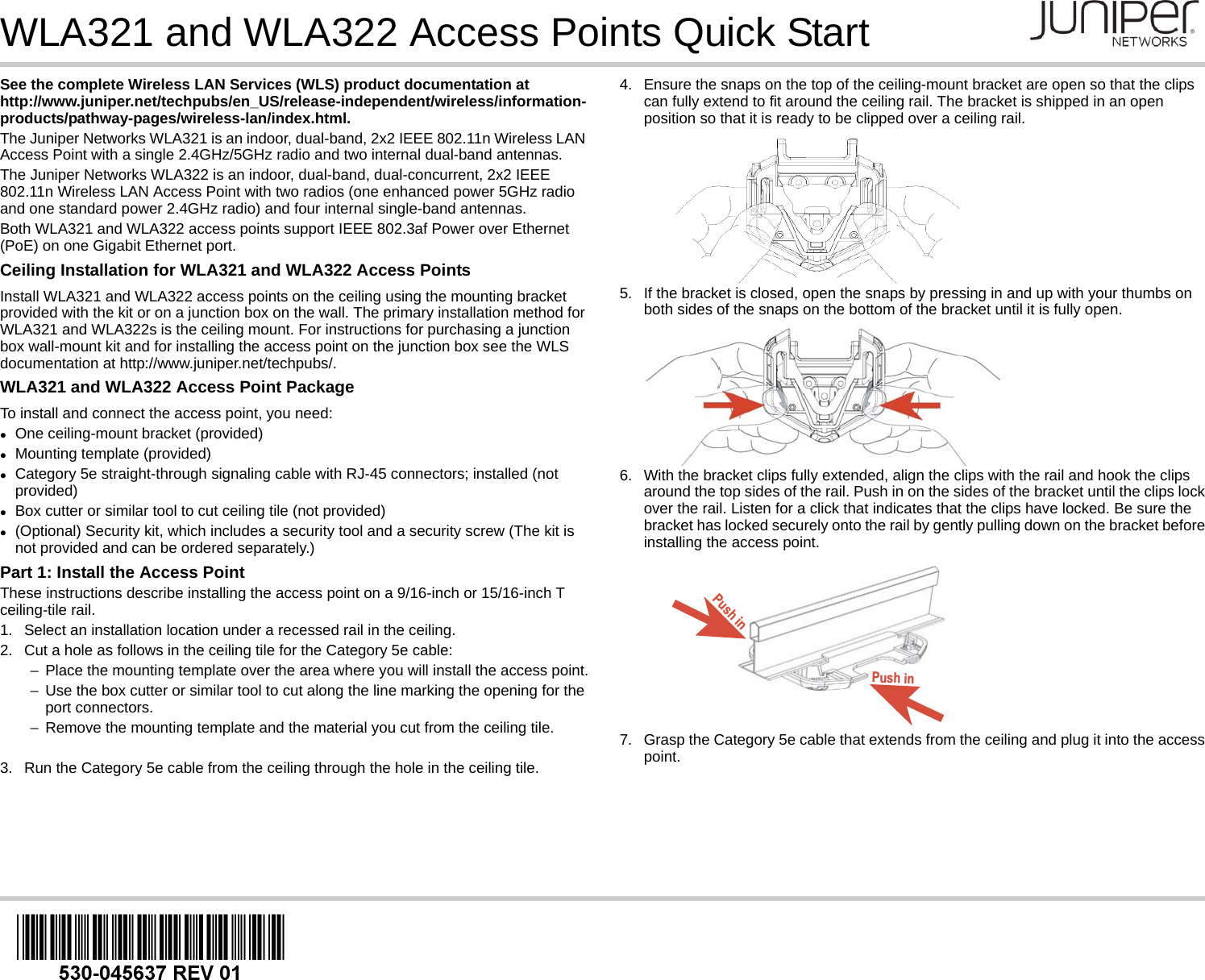 WLA321 and WLA322 Access Points Quick StartSee the complete Wireless LAN Services (WLS) product documentation at http://www.juniper.net/techpubs/en_US/release-independent/wireless/information-products/pathway-pages/wireless-lan/index.html.The Juniper Networks WLA321 is an indoor, dual-band, 2x2 IEEE 802.11n Wireless LAN Access Point with a single 2.4GHz/5GHz radio and two internal dual-band antennas. The Juniper Networks WLA322 is an indoor, dual-band, dual-concurrent, 2x2 IEEE 802.11n Wireless LAN Access Point with two radios (one enhanced power 5GHz radio and one standard power 2.4GHz radio) and four internal single-band antennas.Both WLA321 and WLA322 access points support IEEE 802.3af Power over Ethernet (PoE) on one Gigabit Ethernet port.Ceiling Installation for WLA321 and WLA322 Access PointsInstall WLA321 and WLA322 access points on the ceiling using the mounting bracket provided with the kit or on a junction box on the wall. The primary installation method for WLA321 and WLA322s is the ceiling mount. For instructions for purchasing a junction box wall-mount kit and for installing the access point on the junction box see the WLS documentation at http://www.juniper.net/techpubs/. WLA321 and WLA322 Access Point PackageTo install and connect the access point, you need:One ceiling-mount bracket (provided)Mounting template (provided)Category 5e straight-through signaling cable with RJ-45 connectors; installed (not provided)Box cutter or similar tool to cut ceiling tile (not provided)(Optional) Security kit, which includes a security tool and a security screw (The kit is not provided and can be ordered separately.)Part 1: Install the Access PointThese instructions describe installing the access point on a 9/16-inch or 15/16-inch T ceiling-tile rail.1. Select an installation location under a recessed rail in the ceiling.2. Cut a hole as follows in the ceiling tile for the Category 5e cable:−Place the mounting template over the area where you will install the access point.−Use the box cutter or similar tool to cut along the line marking the opening for the port connectors.−Remove the mounting template and the material you cut from the ceiling tile.3. Run the Category 5e cable from the ceiling through the hole in the ceiling tile.4. Ensure the snaps on the top of the ceiling-mount bracket are open so that the clips can fully extend to fit around the ceiling rail. The bracket is shipped in an open position so that it is ready to be clipped over a ceiling rail.5. If the bracket is closed, open the snaps by pressing in and up with your thumbs on both sides of the snaps on the bottom of the bracket until it is fully open.6. With the bracket clips fully extended, align the clips with the rail and hook the clips around the top sides of the rail. Push in on the sides of the bracket until the clips lock over the rail. Listen for a click that indicates that the clips have locked. Be sure the bracket has locked securely onto the rail by gently pulling down on the bracket before installing the access point.7. Grasp the Category 5e cable that extends from the ceiling and plug it into the access point.Push inPush in