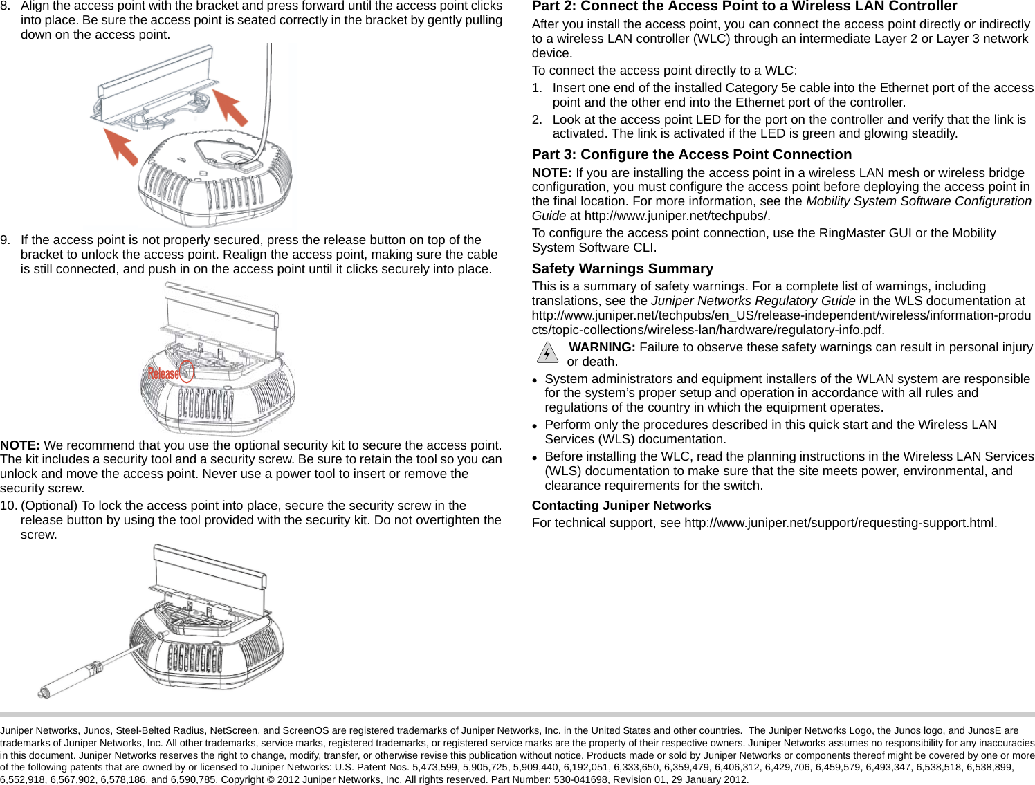 Juniper Networks, Junos, Steel-Belted Radius, NetScreen, and ScreenOS are registered trademarks of Juniper Networks, Inc. in the United States and other countries.  The Juniper Networks Logo, the Junos logo, and JunosE are trademarks of Juniper Networks, Inc. All other trademarks, service marks, registered trademarks, or registered service marks are the property of their respective owners. Juniper Networks assumes no responsibility for any inaccuracies in this document. Juniper Networks reserves the right to change, modify, transfer, or otherwise revise this publication without notice. Products made or sold by Juniper Networks or components thereof might be covered by one or more of the following patents that are owned by or licensed to Juniper Networks: U.S. Patent Nos. 5,473,599, 5,905,725, 5,909,440, 6,192,051, 6,333,650, 6,359,479, 6,406,312, 6,429,706, 6,459,579, 6,493,347, 6,538,518, 6,538,899, 6,552,918, 6,567,902, 6,578,186, and 6,590,785. Copyright © 2012 Juniper Networks, Inc. All rights reserved. Part Number: 530-041698, Revision 01, 29 January 2012.8. Align the access point with the bracket and press forward until the access point clicks into place. Be sure the access point is seated correctly in the bracket by gently pulling down on the access point.9. If the access point is not properly secured, press the release button on top of the bracket to unlock the access point. Realign the access point, making sure the cable is still connected, and push in on the access point until it clicks securely into place.NOTE: We recommend that you use the optional security kit to secure the access point. The kit includes a security tool and a security screw. Be sure to retain the tool so you can unlock and move the access point. Never use a power tool to insert or remove the security screw.10. (Optional) To lock the access point into place, secure the security screw in the release button by using the tool provided with the security kit. Do not overtighten the screw.Part 2: Connect the Access Point to a Wireless LAN ControllerAfter you install the access point, you can connect the access point directly or indirectly to a wireless LAN controller (WLC) through an intermediate Layer 2 or Layer 3 network device.To connect the access point directly to a WLC:1. Insert one end of the installed Category 5e cable into the Ethernet port of the access point and the other end into the Ethernet port of the controller.2. Look at the access point LED for the port on the controller and verify that the link is activated. The link is activated if the LED is green and glowing steadily.Part 3: Configure the Access Point ConnectionNOTE: If you are installing the access point in a wireless LAN mesh or wireless bridge configuration, you must configure the access point before deploying the access point in the final location. For more information, see the Mobility System Software Configuration Guide at http://www.juniper.net/techpubs/.To configure the access point connection, use the RingMaster GUI or the Mobility System Software CLI.Safety Warnings SummaryThis is a summary of safety warnings. For a complete list of warnings, including translations, see the Juniper Networks Regulatory Guide in the WLS documentation at http://www.juniper.net/techpubs/en_US/release-independent/wireless/information-products/topic-collections/wireless-lan/hardware/regulatory-info.pdf. WARNING: Failure to observe these safety warnings can result in personal injury or death.System administrators and equipment installers of the WLAN system are responsible for the system’s proper setup and operation in accordance with all rules and regulations of the country in which the equipment operates.Perform only the procedures described in this quick start and the Wireless LAN Services (WLS) documentation. Before installing the WLC, read the planning instructions in the Wireless LAN Services (WLS) documentation to make sure that the site meets power, environmental, and clearance requirements for the switch.Contacting Juniper NetworksFor technical support, see http://www.juniper.net/support/requesting-support.html.Release