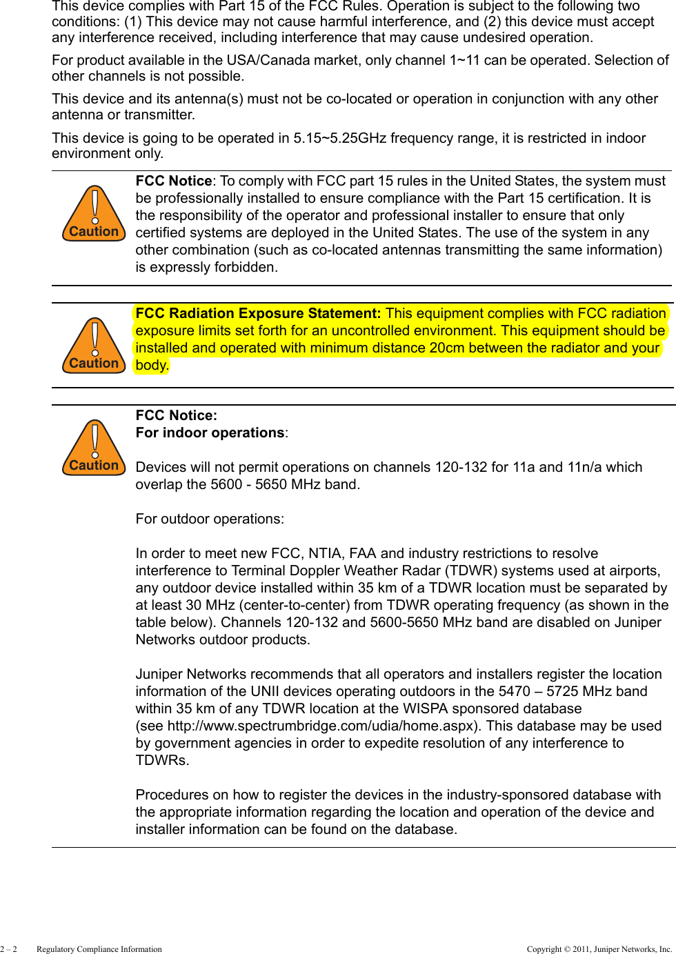 2 – 2     Regulatory Compliance Information Copyright © 2011, Juniper Networks, Inc.This device complies with Part 15 of the FCC Rules. Operation is subject to the following two conditions: (1) This device may not cause harmful interference, and (2) this device must accept any interference received, including interference that may cause undesired operation.For product available in the USA/Canada market, only channel 1~11 can be operated. Selection of other channels is not possible.This device and its antenna(s) must not be co-located or operation in conjunction with any other antenna or transmitter.This device is going to be operated in 5.15~5.25GHz frequency range, it is restricted in indoor environment only.!CautionFCC Notice: To comply with FCC part 15 rules in the United States, the system must be professionally installed to ensure compliance with the Part 15 certification. It is the responsibility of the operator and professional installer to ensure that only certified systems are deployed in the United States. The use of the system in any other combination (such as co-located antennas transmitting the same information) is expressly forbidden.!CautionFCC Radiation Exposure Statement: This equipment complies with FCC radiation exposure limits set forth for an uncontrolled environment. This equipment should be installed and operated with minimum distance 20cm between the radiator and your body.!CautionFCC Notice:  For indoor operations:Devices will not permit operations on channels 120-132 for 11a and 11n/a which overlap the 5600 - 5650 MHz band.For outdoor operations: In order to meet new FCC, NTIA, FAA and industry restrictions to resolve interference to Terminal Doppler Weather Radar (TDWR) systems used at airports, any outdoor device installed within 35 km of a TDWR location must be separated by at least 30 MHz (center-to-center) from TDWR operating frequency (as shown in the table below). Channels 120-132 and 5600-5650 MHz band are disabled on Juniper Networks outdoor products.Juniper Networks recommends that all operators and installers register the location information of the UNII devices operating outdoors in the 5470 – 5725 MHz band within 35 km of any TDWR location at the WISPA sponsored database  (see http://www.spectrumbridge.com/udia/home.aspx). This database may be used by government agencies in order to expedite resolution of any interference to TDWRs.Procedures on how to register the devices in the industry-sponsored database with the appropriate information regarding the location and operation of the device and installer information can be found on the database.