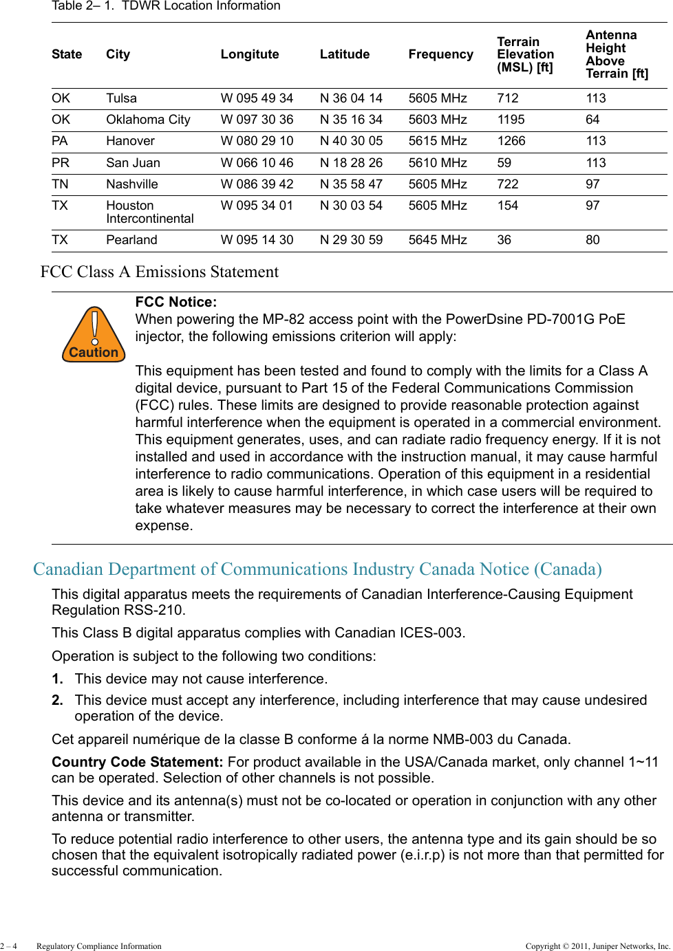 2 – 4     Regulatory Compliance Information Copyright © 2011, Juniper Networks, Inc.FCC Class A Emissions Statement Canadian Department of Communications Industry Canada Notice (Canada)This digital apparatus meets the requirements of Canadian Interference-Causing Equipment Regulation RSS-210.This Class B digital apparatus complies with Canadian ICES-003.Operation is subject to the following two conditions: 1. This device may not cause interference.2. This device must accept any interference, including interference that may cause undesired operation of the device. Cet appareil numérique de la classe B conforme á la norme NMB-003 du Canada.Country Code Statement: For product available in the USA/Canada market, only channel 1~11 can be operated. Selection of other channels is not possible.This device and its antenna(s) must not be co-located or operation in conjunction with any other antenna or transmitter.To reduce potential radio interference to other users, the antenna type and its gain should be so chosen that the equivalent isotropically radiated power (e.i.r.p) is not more than that permitted for successful communication.OK Tulsa W 095 49 34 N 36 04 14 5605 MHz 712 113OK Oklahoma City W 097 30 36 N 35 16 34 5603 MHz 1195 64PA Hanover W 080 29 10 N 40 30 05 5615 MHz 1266 113PR San Juan W 066 10 46 N 18 28 26 5610 MHz 59 113TN Nashville W 086 39 42 N 35 58 47 5605 MHz 722 97TX Houston Intercontinental W 095 34 01 N 30 03 54 5605 MHz 154 97TX Pearland W 095 14 30 N 29 30 59 5645 MHz 36 80!CautionFCC Notice:When powering the MP-82 access point with the PowerDsine PD-7001G PoE injector, the following emissions criterion will apply:This equipment has been tested and found to comply with the limits for a Class A digital device, pursuant to Part 15 of the Federal Communications Commission (FCC) rules. These limits are designed to provide reasonable protection against harmful interference when the equipment is operated in a commercial environment. This equipment generates, uses, and can radiate radio frequency energy. If it is not installed and used in accordance with the instruction manual, it may cause harmful interference to radio communications. Operation of this equipment in a residential area is likely to cause harmful interference, in which case users will be required to take whatever measures may be necessary to correct the interference at their own expense.Table 2– 1.  TDWR Location InformationState City Longitute Latitude FrequencyTerrain Elevation (MSL) [ft]Antenna Height Above Terrain [ft]