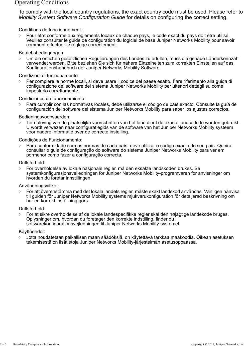 2 – 6     Regulatory Compliance Information Copyright © 2011, Juniper Networks, Inc.Operating ConditionsTo comply with the local country regulations, the exact country code must be used. Please refer to Mobility System Software Configuration Guide for details on configuring the correct setting.Conditions de fonctionnement :?Pour être conforme aux règlements locaux de chaque pays, le code exact du pays doit être utilisé. Veuillez consulter le guide de configuration du logiciel de base Juniper Networks Mobility pour savoir comment effectuer le réglage correctement.Betriebsbedingungen:?Um die örtlichen gesetzlichen Regulierungen des Landes zu erfüllen, muss die genaue Länderkennzahl verwendet werden. Bitte beziehen Sie sich für nähere Einzelheiten zum korrekten Einstellen auf das Konfigurationshandbuch der Juniper Networks Mobility Software.Condizioni di funzionamento:?Per compiere le norme locali, si deve usare il codice del paese esatto. Fare riferimento alla guida di configurazione del software del sistema Juniper Networks Mobility per ulteriori dettagli su come impostarlo correttamente.Condiciones de funcionamiento:?Para cumplir con las normativas locales, debe utilizarse el código de país exacto. Consulte la guía de configuración del software del sistema Juniper Networks Mobility para saber los ajustes correctos.Bedieningsvoorwaarden:?Ter naleving van de plaatselijke voorschriften van het land dient de exacte landcode te worden gebruikt. U wordt verwezen naar configuratiegids van de software van het Juniper Networks Mobility systeem voor nadere informatie over de correcte instelling.Condições de Funcionamento:?Para conformidade com as normas de cada país, deve utilizar o código exacto do seu país. Queira consultar o guia de configuração do software do sistema Juniper Networks Mobility para ver em pormenor como fazer a configuração correcta.Driftsforhold:?For overholdelse av lokale nasjonale regler, må den eksakte landskoden brukes. Se systemkonfigurasjonsveiledningen for Juniper Networks Mobility-programvaren for anvisninger om hvordan du foretar innstillingen.Användningsvillkor:?För att överenstämma med det lokala landets regler, måste exakt landskod användas. Vänligen hänvisa till guiden för Juniper Networks Mobility systems mjukvarukonfiguration för detaljerad beskrivning om hur en korrekt inställning görs.Driftsforhold:?For at sikre overholdelse af de lokale landespecifikke regler skal den nøjagtige landekode bruges. Oplysninger om, hvordan du foretager den korrekte indstilling, finder du i softwarekonfigurationsvejledningen til Juniper Networks Mobility-systemet.Käyttöehdot:?Jotta noudatetaan paikallisen maan säädöksiä, on käytettävä tarkkaa maakoodia. Oikean asetuksen tekemisestä on lisätietoja Juniper Networks Mobility-järjestelmän asetusoppaassa.