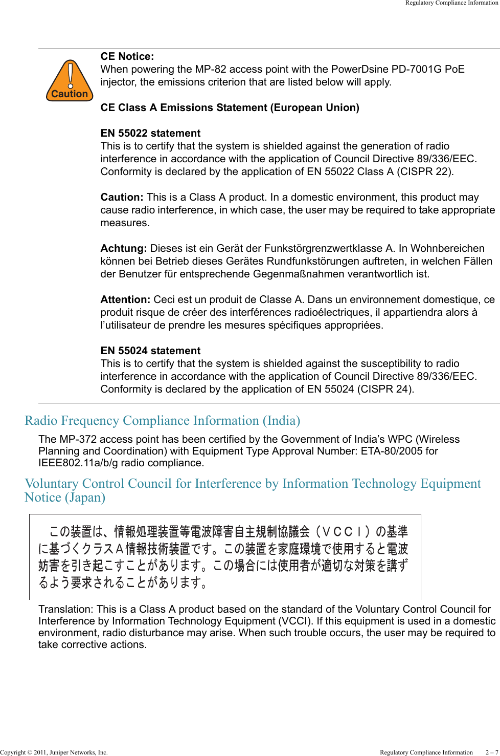 Copyright © 2011, Juniper Networks, Inc.  Regulatory Compliance Information    2 – 7Regulatory Compliance InformationRadio Frequency Compliance Information (India)The MP-372 access point has been certified by the Government of India’s WPC (Wireless Planning and Coordination) with Equipment Type Approval Number: ETA-80/2005 for IEEE802.11a/b/g radio compliance.Voluntary Control Council for Interference by Information Technology Equipment Notice (Japan)Translation: This is a Class A product based on the standard of the Voluntary Control Council for Interference by Information Technology Equipment (VCCI). If this equipment is used in a domestic environment, radio disturbance may arise. When such trouble occurs, the user may be required to take corrective actions.!CautionCE Notice:When powering the MP-82 access point with the PowerDsine PD-7001G PoE injector, the emissions criterion that are listed below will apply.CE Class A Emissions Statement (European Union)EN 55022 statementThis is to certify that the system is shielded against the generation of radio interference in accordance with the application of Council Directive 89/336/EEC. Conformity is declared by the application of EN 55022 Class A (CISPR 22).Caution: This is a Class A product. In a domestic environment, this product may cause radio interference, in which case, the user may be required to take appropriate measures.Achtung: Dieses ist ein Gerät der Funkstörgrenzwertklasse A. In Wohnbereichen können bei Betrieb dieses Gerätes Rundfunkstörungen auftreten, in welchen Fällen der Benutzer für entsprechende Gegenmaßnahmen verantwortlich ist.Attention: Ceci est un produit de Classe A. Dans un environnement domestique, ce produit risque de créer des interférences radioélectriques, il appartiendra alors à l’utilisateur de prendre les mesures spécifiques appropriées.EN 55024 statementThis is to certify that the system is shielded against the susceptibility to radio interference in accordance with the application of Council Directive 89/336/EEC. Conformity is declared by the application of EN 55024 (CISPR 24).