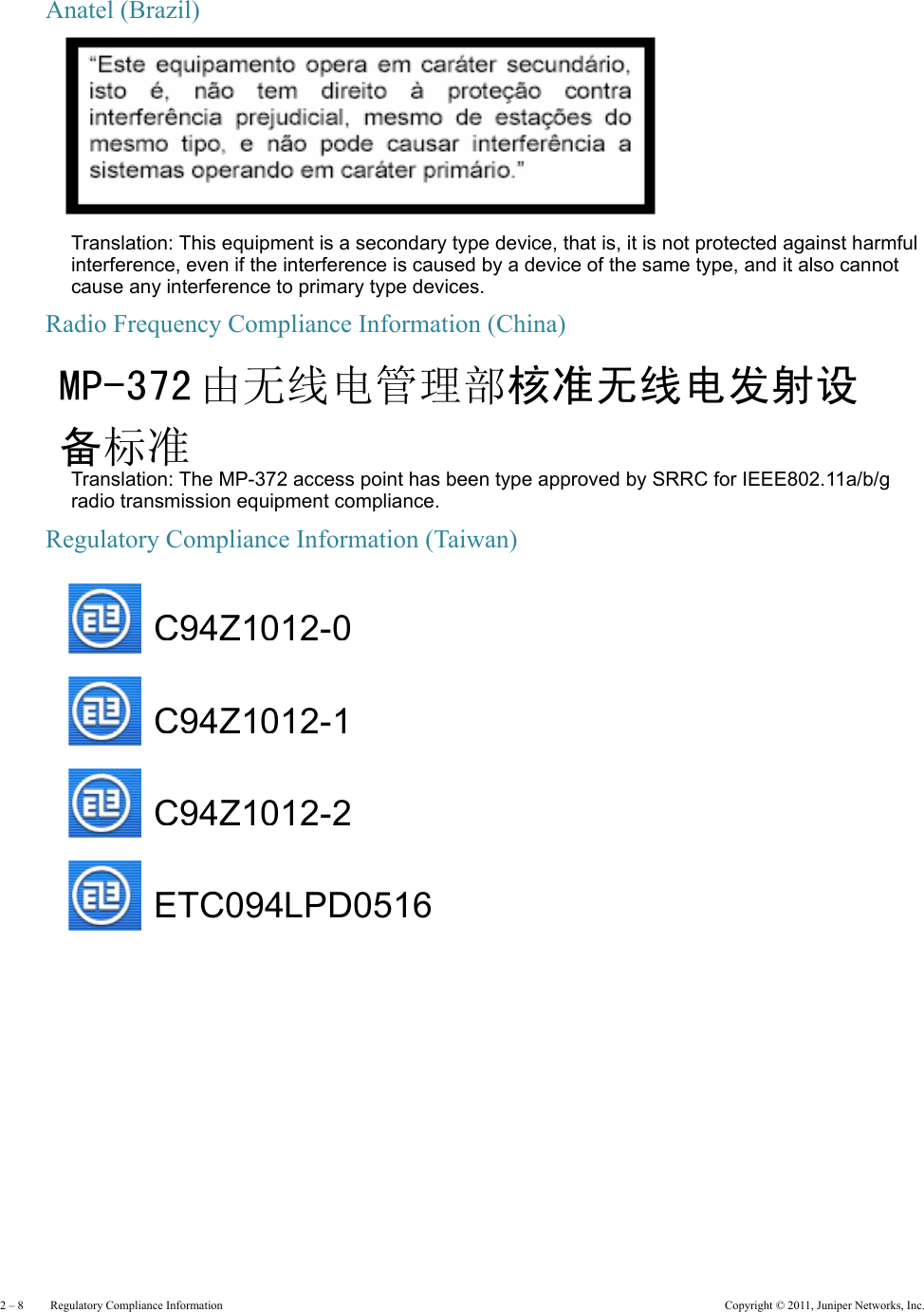 2 – 8     Regulatory Compliance Information Copyright © 2011, Juniper Networks, Inc.Anatel (Brazil)Translation: This equipment is a secondary type device, that is, it is not protected against harmful interference, even if the interference is caused by a device of the same type, and it also cannot cause any interference to primary type devices.Radio Frequency Compliance Information (China)   Translation: The MP-372 access point has been type approved by SRRC for IEEE802.11a/b/g radio transmission equipment compliance.Regulatory Compliance Information (Taiwan)   MP-372 由无线电管理部核准无线电发射设备标准    C94Z1012-0C94Z1012-1C94Z1012-2ETC094LPD0516   