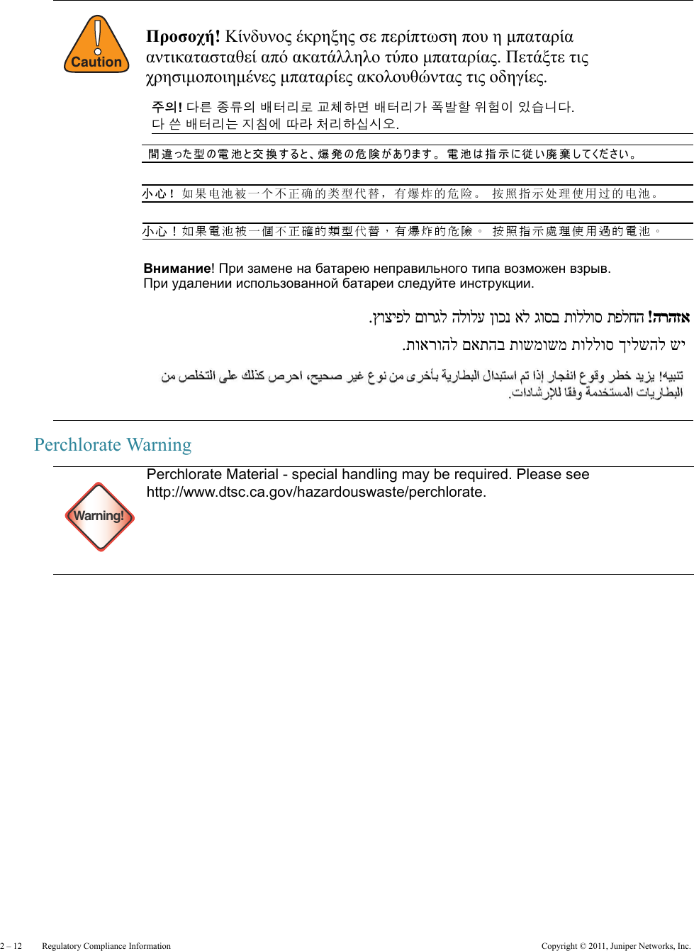 2 – 12     Regulatory Compliance Information Copyright © 2011, Juniper Networks, Inc.Perchlorate Warning!CautionWarning!Perchlorate Material - special handling may be required. Please see http://www.dtsc.ca.gov/hazardouswaste/perchlorate.Προσοχή! Κίνδυνος έκρηξης σε περίπτωση που η μπαταρία  αντικατασταθεί από ακατάλληλο τύπο μπαταρίας. Πετάξτε τις  χρησιμοποιημένες μπαταρίες ακολουθώντας τις οδηγίες.  주의! 다른 종류의 배터리로 교체하면 배터리가 폭발할 위험이 있습니다.  다 쓴 배터리는 지침에 따라 처리하십시오. 間違った型の電池と交換すると、爆発の危険があります。 電池は指示に従い廃棄してください。 小心！如果电池被一个不正确的类型代替，有爆炸的危险。 按照指示处理使用过的电池。 小心！如果電池被一個不正確的類型代替，有爆炸的危險。 按照指示處理使用過的電池。 Внимание! При замене на батарею неправильного типа возможен взрыв.   При удалении использованной батареи следуйте инструкции. הרהזא !תפלחהתוללוסגוסבאלןוכנהלולעםורגלץוציפל שי ךילשהל תוללוס תושמושמ םאתהב תוארוהל. 