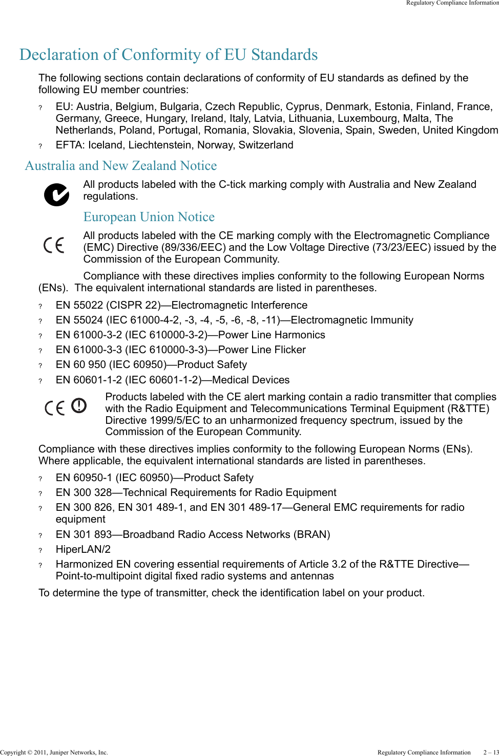 Copyright © 2011, Juniper Networks, Inc.  Regulatory Compliance Information    2 – 13Regulatory Compliance InformationDeclaration of Conformity of EU StandardsThe following sections contain declarations of conformity of EU standards as defined by the following EU member countries:?EU: Austria, Belgium, Bulgaria, Czech Republic, Cyprus, Denmark, Estonia, Finland, France, Germany, Greece, Hungary, Ireland, Italy, Latvia, Lithuania, Luxembourg, Malta, The Netherlands, Poland, Portugal, Romania, Slovakia, Slovenia, Spain, Sweden, United Kingdom?EFTA: Iceland, Liechtenstein, Norway, SwitzerlandAustralia and New Zealand NoticeAll products labeled with the C-tick marking comply with Australia and New Zealand regulations.European Union NoticeAll products labeled with the CE marking comply with the Electromagnetic Compliance (EMC) Directive (89/336/EEC) and the Low Voltage Directive (73/23/EEC) issued by the Commission of the European Community.Compliance with these directives implies conformity to the following European Norms (ENs).  The equivalent international standards are listed in parentheses.?EN 55022 (CISPR 22)—Electromagnetic Interference?EN 55024 (IEC 61000-4-2, -3, -4, -5, -6, -8, -11)—Electromagnetic Immunity?EN 61000-3-2 (IEC 610000-3-2)—Power Line Harmonics?EN 61000-3-3 (IEC 610000-3-3)—Power Line Flicker?EN 60 950 (IEC 60950)—Product Safety?EN 60601-1-2 (IEC 60601-1-2)—Medical DevicesProducts labeled with the CE alert marking contain a radio transmitter that complies with the Radio Equipment and Telecommunications Terminal Equipment (R&amp;TTE) Directive 1999/5/EC to an unharmonized frequency spectrum, issued by the Commission of the European Community.Compliance with these directives implies conformity to the following European Norms (ENs).  Where applicable, the equivalent international standards are listed in parentheses.?EN 60950-1 (IEC 60950)—Product Safety?EN 300 328—Technical Requirements for Radio Equipment?EN 300 826, EN 301 489-1, and EN 301 489-17—General EMC requirements for radio equipment?EN 301 893—Broadband Radio Access Networks (BRAN)?HiperLAN/2?Harmonized EN covering essential requirements of Article 3.2 of the R&amp;TTE Directive—Point-to-multipoint digital fixed radio systems and antennasTo determine the type of transmitter, check the identification label on your product.