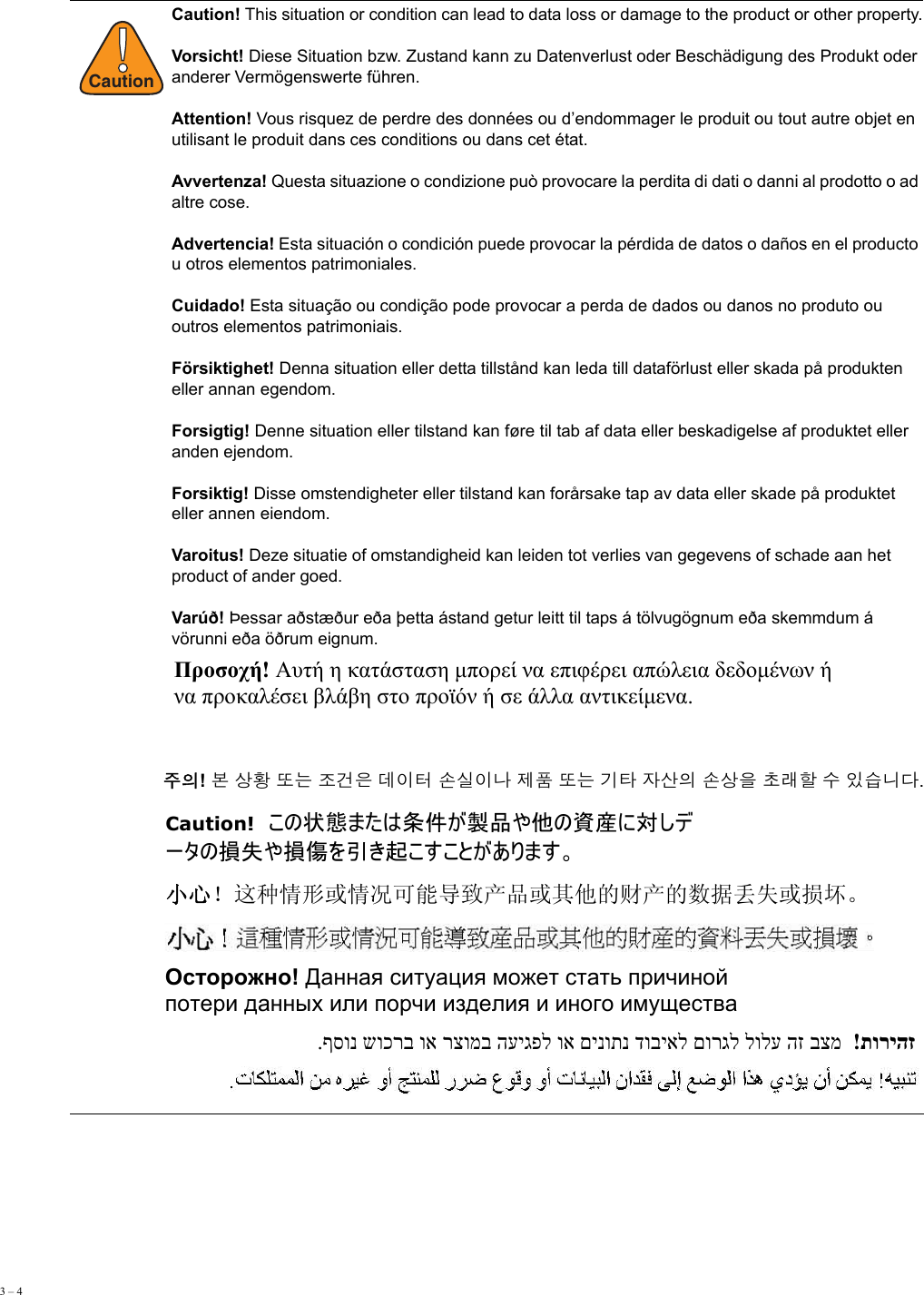 3 – 4     !CautionCaution! This situation or condition can lead to data loss or damage to the product or other property. Vorsicht! Diese Situation bzw. Zustand kann zu Datenverlust oder Beschädigung des Produkt oder anderer Vermögenswerte führen. Attention! Vous risquez de perdre des données ou d’endommager le produit ou tout autre objet en utilisant le produit dans ces conditions ou dans cet état. Avvertenza! Questa situazione o condizione può provocare la perdita di dati o danni al prodotto o ad altre cose. Advertencia! Esta situación o condición puede provocar la pérdida de datos o daños en el producto u otros elementos patrimoniales. Cuidado! Esta situação ou condição pode provocar a perda de dados ou danos no produto ou outros elementos patrimoniais. Försiktighet! Denna situation eller detta tillstånd kan leda till dataförlust eller skada på produkten eller annan egendom. Forsigtig! Denne situation eller tilstand kan føre til tab af data eller beskadigelse af produktet eller anden ejendom. Forsiktig! Disse omstendigheter eller tilstand kan forårsake tap av data eller skade på produktet eller annen eiendom.Varoitus! Deze situatie of omstandigheid kan leiden tot verlies van gegevens of schade aan het product of ander goed. Varúð! Þessar aðstæður eða þetta ástand getur leitt til taps á tölvugögnum eða skemmdum á vörunni eða öðrum eignum. Προσοχή! Αυτή η κατάσταση μπορεί να επιφέρει απώλεια δεδομένων ή  να προκαλέσει βλάβη στο προϊόν ή σε άλλα αντικείμενα.  주의! 본 상황 또는 조건은 데이터 손실이나 제품 또는 기타 자산의 손상을 초래할 수 있습니다. Caution!  この状態または条件が製品や他の資産に対しデ ータの損失や損傷を引き起こすことがあります。 小心！这种情形或情况可能导致产品或其他的财产的数据丢失或损坏。 Осторожно! Данная ситуация может стать причиной  потери данных или порчи изделия и иного имущества תוריהז  ! בצמ הז לולע םורגל דוביאל םינותנ וא העיגפל רצומב וא שוכרב ףסונ. 