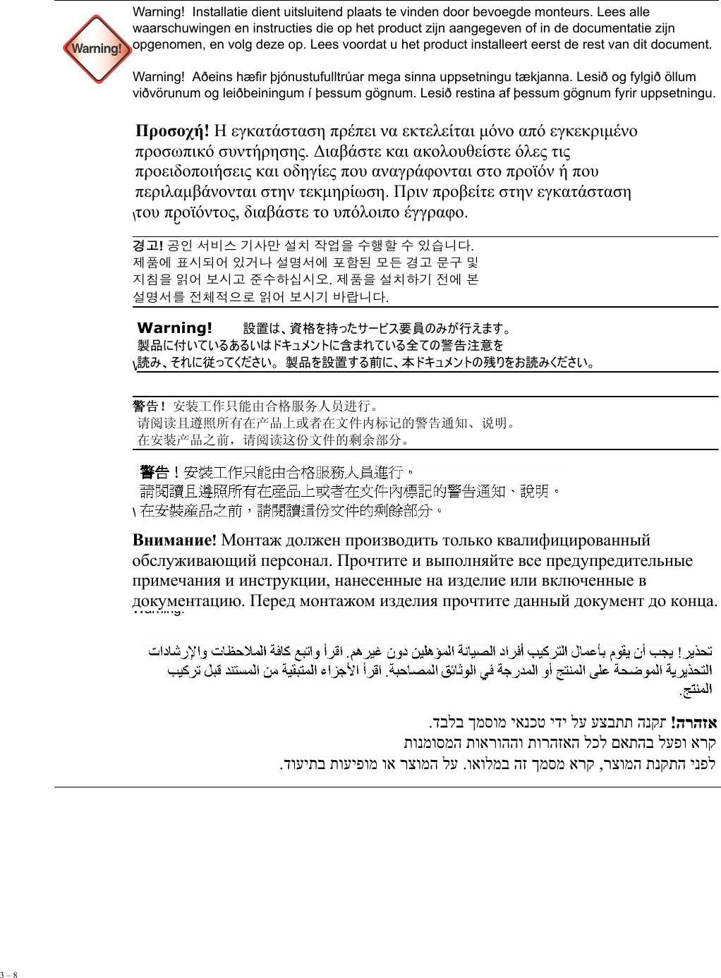 3 – 8      Warning!Warning!  Installatie dient uitsluitend plaats te vinden door bevoegde monteurs. Lees alle waarschuwingen en instructies die op het product zijn aangegeven of in de documentatie zijn opgenomen, en volg deze op. Lees voordat u het product installeert eerst de rest van dit document. Warning!  Aðeins hæfir þjónustufulltrúar mega sinna uppsetningu tækjanna. Lesið og fylgið öllum viðvörunum og leiðbeiningum í þessum gögnum. Lesið restina af þessum gögnum fyrir uppsetningu. Warning!  Warning!  Warning!  Warning!  Warning!  Warning!  Προσοχή! Η εγκατάσταση πρέπει να εκτελείται μόνο από εγκεκριμένο  προσωπικό συντήρησης. Διαβάστε και ακολουθείστε όλες τις  προειδοποιήσεις και οδηγίες που αναγράφονται στο προϊόν ή που  περιλαμβάνονται στην τεκμηρίωση. Πριν προβείτε στην εγκατάσταση  του προϊόντος, διαβάστε το υπόλοιπο έγγραφο.  경고! 공인 서비스 기사만 설치 작업을 수행할 수 있습니다.  제품에 표시되어 있거나 설명서에 포함된 모든 경고 문구 및  지침을 읽어 보시고 준수하십시오. 제품을 설치하기 전에 본  설명서를 전체적으로 읽어 보시기 바랍니다. Warning!   設置は、資格を持ったサービス要員のみが行えます。  製品に付いているあるいはドキュメントに含まれている全ての警告注意を 読み、それに従ってください。 製品を設置する前に、本ドキュメントの残りをお読みください。 警告！安装工作只能由合格服务人员进行。  请阅读且遵照所有在产品上或者在文件内标记的警告通知、说明。  在安装产品之前，请阅读这份文件的剩余部分。 Внимание! Монтаж должен производить только квалифицированный  обслуживающий персонал. Прочтите и выполняйте все предупредительные  примечания и инструкции, нанесенные на изделие или включенные в  документацию. Перед монтажом изделия прочтите данный документ до конца. .דבלב ךמסומ יאנכט ידי לע עצבתת הנקתהה    !הרהזא  תונמוסמה תוארוההו תורהזאה לכל םאתהב לעפו ארק .דועיתב תועיפומ וא רצומה לע .ואולמב הז ךמסמ ארק ,רצומה תנקתה ינפל 