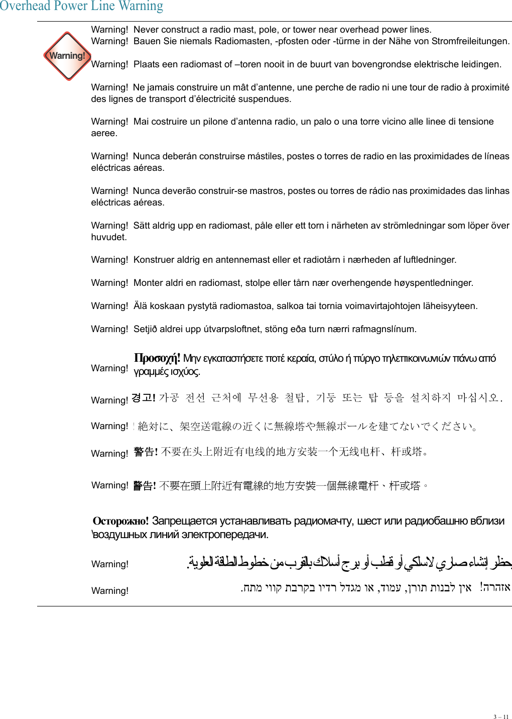 3 – 11Overhead Power Line Warning Warning!Warning!  Never construct a radio mast, pole, or tower near overhead power lines.Warning!  Bauen Sie niemals Radiomasten, -pfosten oder -türme in der Nähe von Stromfreileitungen. Warning!  Plaats een radiomast of –toren nooit in de buurt van bovengrondse elektrische leidingen. Warning!  Ne jamais construire un mât d’antenne, une perche de radio ni une tour de radio à proximité des lignes de transport d’électricité suspendues. Warning!  Mai costruire un pilone d’antenna radio, un palo o una torre vicino alle linee di tensione aeree. Warning!  Nunca deberán construirse mástiles, postes o torres de radio en las proximidades de líneas eléctricas aéreas. Warning!  Nunca deverão construir-se mastros, postes ou torres de rádio nas proximidades das linhas eléctricas aéreas. Warning!  Sätt aldrig upp en radiomast, påle eller ett torn i närheten av strömledningar som löper över huvudet. Warning!  Konstruer aldrig en antennemast eller et radiotårn i nærheden af luftledninger. Warning!  Monter aldri en radiomast, stolpe eller tårn nær overhengende høyspentledninger. Warning!  Älä koskaan pystytä radiomastoa, salkoa tai tornia voimavirtajohtojen läheisyyteen. Warning!  Setjið aldrei upp útvarpsloftnet, stöng eða turn nærri rafmagnslínum. Warning!    Warning!    Warning!    Warning!  Warning!    Warning!   Warning!  Warning!  Προσοχή! Μην εγκαταστήσετε ποτέ κεραία, στύλο ή πύργο τηλεπικοινωνιών πάνω από γραμμές ισχύος. 경고! 󰕗󰙌󲅛󱩷󰝓󲗯󱼧󱒋󱩷󲀀󲗷󲨨󰞇󰶼󰽧󰯫󲨨󰹈󲂛󱩻󲞯󲺯󲌗󱌟󱱄󱰳󱽻 ! 絶対に、架空送電線の近くに無線塔や無線ポールを建てないでください。警告! 不要在头上附近有电线的地方安装一个无线电杆、杆或塔。 警告! 不要在頭上附近有電線的地方安裝一個無線電杆、杆或塔。 Осторожно! Запрещается устанавливать радиомачту, шест или радиобашню вблизи воздушных линий электропередачи.  .ﺔﻳﻮﻠﻌﻟا ﺔﻗﺎﻄﻟا طﻮﻄﺧ ﻦﻣ بﺮﻘﻟﺎﺑ كﻼﺳأ جﺮﺑ وأ ﺐﻄﻗ وأ ﻲﻜﻠﺳﻻ يرﺎﺻ ءﺎﺸﻧإ ﺮﻈﺤﻳ.חתמ יווק תברקב וידר לדגמ וא ,דומע ,ןרות תונבל ןיא הרהזא 